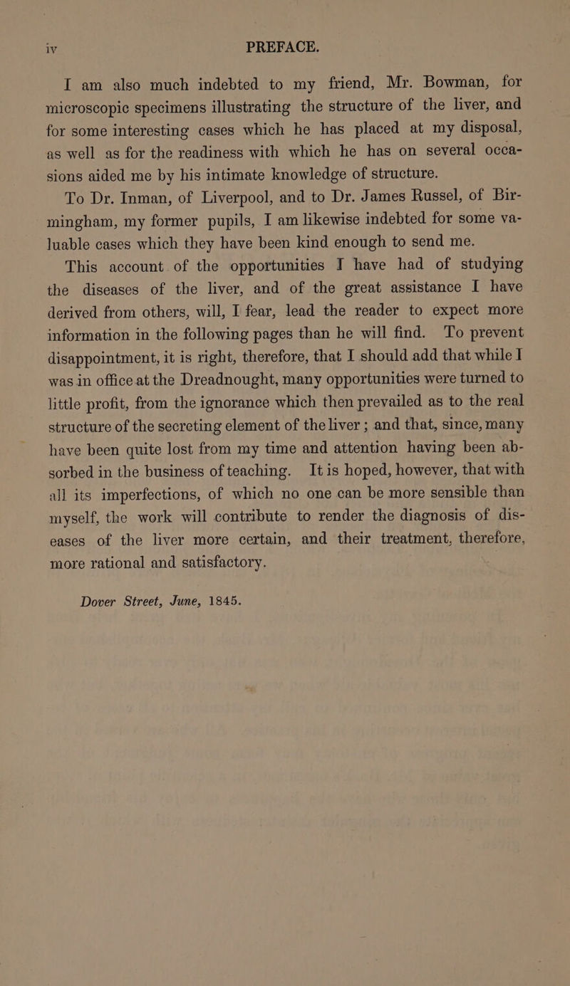 I am also much indebted to my friend, Mr. Bowman, for microscopic specimens illustrating the structure of the liver, and for some interesting cases which he has placed at my disposal, as well as for the readiness with which he has on several occa- sions aided me by his intimate knowledge of structure. To Dr. Inman, of Liverpool, and to Dr. James Russel, of Bir- mingham, my former pupils, I am likewise indebted for some va- luable cases which they have been kind enough to send me. This account of the opportunities I have had of studying the diseases of the liver, and of the great assistance I have derived from others, will, I fear, lead the reader to expect more information in the following pages than he will find. To prevent disappointment, it is right, therefore, that I should add that while I was in office at the Dreadnought, many opportunities were turned to little profit, from the ignorance which then prevailed as to the real structure of the secreting element of the liver ; and that, since, many have been quite lost from my time and attention having been ab- sorbed in the business of teaching. It is hoped, however, that with all its imperfections, of which no one can be more sensible than myself, the work will contribute to render the diagnosis of dis- eases of the liver more certain, and their treatment, therefore, more rational and satisfactory. Dover Street, June, 1845.