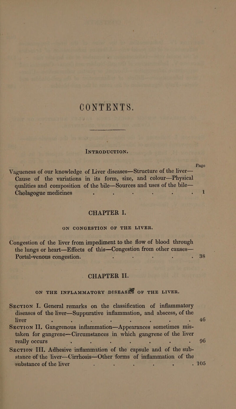 CONTENTS. INTRODUCTION. Vagueness of our knowledge of Liver diseases—Structure of the liver— Cause of the variations in its form, size, and colour—Physical qualities and composition of the bile—Sources and uses of the bile— Cholagogue medicines . : . : : : CHAPTER I. ON CONGESTION OF THE LIVER. Congestion of the liver from impediment to the flow of blood through the lungs or heart—Effects of this—Congestion from other causes— Portal-venous congestion. CHAPTER II. ON THE INFLAMMATORY DISEASES OF THE LIVER. Section I. General remarks on the classification of inflammatory diseases of the liver—Suppurative inflammation, and abscess, of the liver : ; : Section II. Gangrenous inflammation—Appearances sometimes mis- taken for gangrene—Circumstances in which gangrene of the liver really occurs : : ‘ : . : Section III. Adhesive inflammation of the capsule and of the afih stance of the liver—Cirrhosis—Other forms of inflammation of the substance of the liver : ‘ ‘ ; : . Page 38 46 96 105