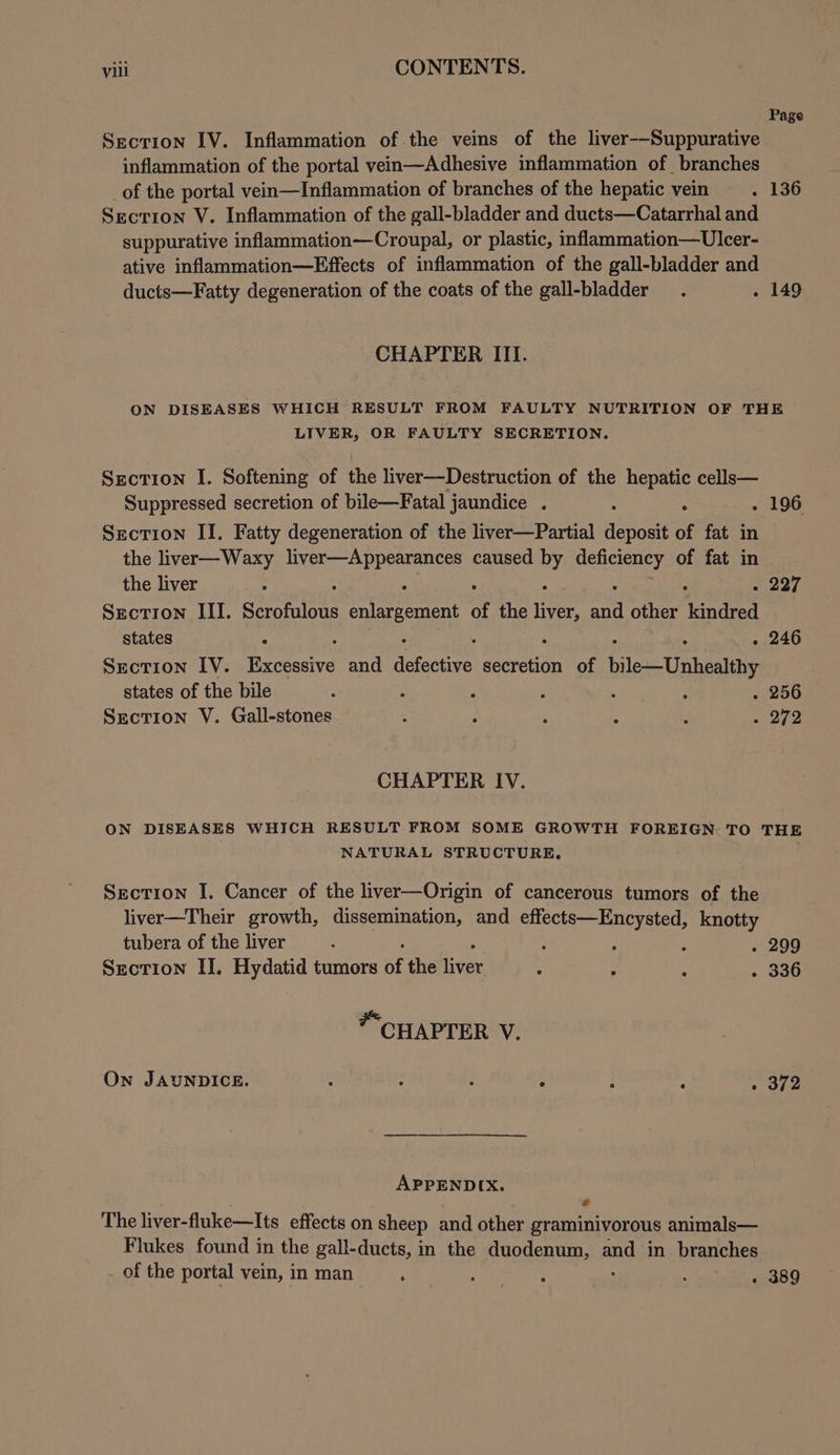 Page Section IV. Inflammation of the veins of the liver--Suppurative inflammation of the portal vein—Adhesive inflammation of branches of the portal vein—Inflammation of branches of the hepatic vein . 136 Section V. Inflammation of the gall-bladder and ducts—Catarrhal and suppurative inflammation—Croupal, or plastic, inflammation—Ulecer- ative inflammation—Effects of inflammation of the gall-bladder and ducts—Fatty degeneration of the coats of the gall-bladder_ . . 149 CHAPTER III. ON DISEASES WHICH RESULT FROM FAULTY NUTRITION OF THE LIVER, OR FAULTY SECRETION. Section I. Softening of the liver—Destruction of the hepatic cells— Suppressed secretion of bile—Fatal jaundice . : - . 196 Section II. Fatty degeneration of the liver—Partial deposit of fat in the liver—Waxy oe ey caused o ane of fat in the liver : Say ¥e Section III. semlets enlargement of the liver, ~ other pion states : ; 5 . 246 Section IV. Baccastve and defective secretion of bile—Unhealthy states of the bile : ; 3 poe : . 256 Section V. Gall-stones : . : : aa arg. CHAPTER IV. ON DISEASES WHICH RESULT FROM SOME GROWTH FOREIGN TO THE NATURAL STRUCTURE. Section I. Cancer of the liver—Origin of cancerous tumors of the liver—Their growth, dissemination, and effects—Encysted, knotty tubera of the liver : ; 2 : . 299 Section II. Hydatid tumors  the liver 5 : ; . 336 CHAPTER V. On JAUNDICE. ; : ; F : : Ae ye APPENDIX. J The liver-fluke—Its effects on sheep and other graminivorous animals— Flukes found in the gall-ducts, in the duodenum, and in branches of the portal vein, in man : ped, : , : . 389