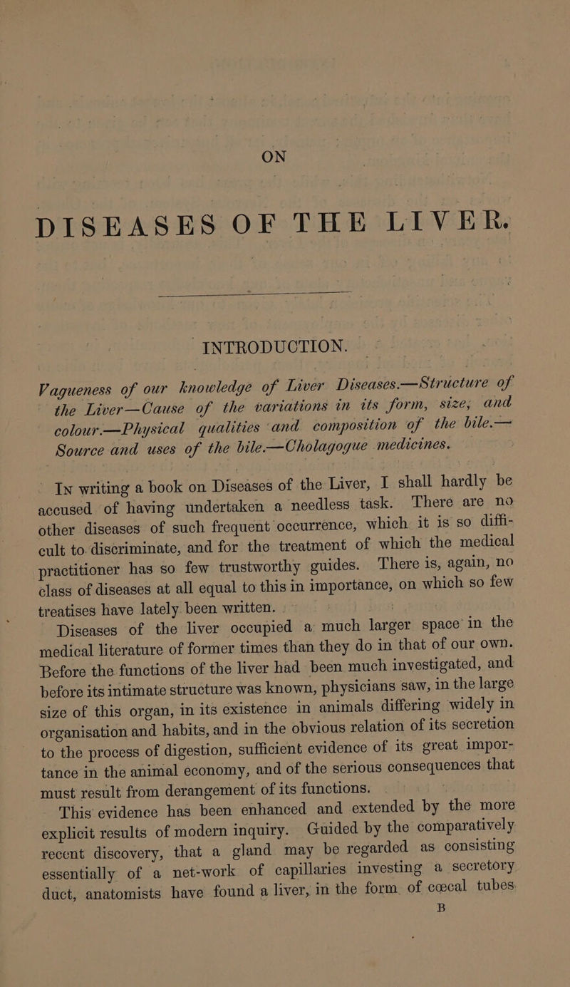 DISEASES OF THE LIVER. INTRODUCTION. Vagueness of our knowledge of Liver Diseases—Structure of the Liver—Cause of the variations in its form, ‘size, and colour.—Physical qualities and composition of the bile.— Source and uses of the bile-—Cholagogue medicines. In writing a book on Diseases of the Liver, I shall hardly be accused of having undertaken a needless task. There are no other diseases of such frequent occurrence, which it is so difli- cult to discriminate, and for the treatment of which the medical practitioner has so few trustworthy guides. There is, again, no class of diseases at all equal to this in importance, on which so few treatises have lately been written. ~ ) Diseases of the liver occupied a much larger space’ in the medical literature of former times than they do in that of our own. Before the functions of the liver had been much investigated, and before its intimate structure was known, physicians saw, in the large size of this organ, in its existence in animals differing widely in organisation and habits, and in the obvious relation of its secretion to the process of digestion, sufficient evidence of its great impor- tance in the animal economy, and of the serious consequences that must result from derangement of its functions. This evidence has been enhanced and extended by the more explicit results of modern inquiry. Guided by the comparatively recent discovery, that a gland may be regarded as consisting essentially of a net-work of capillaries investing a secretory duct, anatomists have found a liver, in the form of ccecal tubes: B