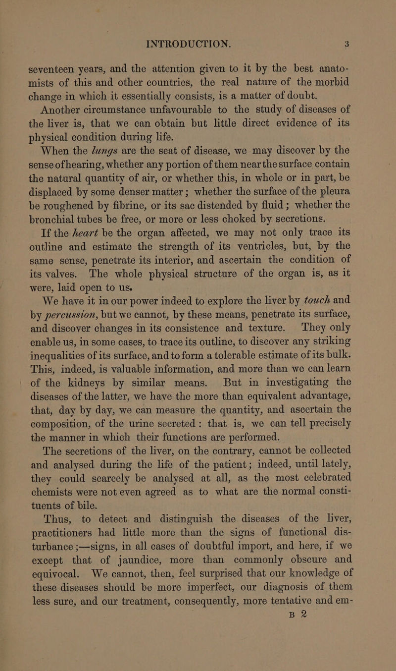 seventeen years, and the attention given to it by the best. anato- mists of this and other countries, the real nature of the morbid change in which it essentially consists, is a matter of doubt. Another circumstance unfavourable to the study of diseases of the liver is, that we can obtain but little direct evidence of its physical condition during life. When the Jungs are the seat of disease, we may discover by the sense of hearing, whether any portion of them near the surface contain the natural quantity of air, or whether this, in whole or in part, be displaced by some denser matter ; whether the surface of the pleura be roughened by fibrine, or its sac distended by fluid; whether the bronchial tubes be free, or more or less choked by secretions. If the heart be the organ affected, we may not only trace its outline and estimate the strength of its ventricles, but, by the game sense, penetrate its interior, and ascertain the condition of its valves. The whole physical structure of the organ is, as it were, laid open to us. We have it in our power indeed to explore the liver by towch and by percussion, but we cannot, by these means, penetrate its surface, and discover changes in its consistence and texture. They only enable us, in some cases, to trace its outline, to discover any striking inequalities of its surface, and to form a tolerable estimate of its bulk. This, indeed, is valuable information, and more than we can learn of the kidneys by similar means. But in investigating the diseases of the latter, we have the more than equivalent advantage, that, day by day, we can measure the quantity, and ascertain the composition, of the urine secreted: that is, we can tell precisely the manner in which their functions are performed. The secretions of the liver, on the contrary, cannot be collected and analysed during the life of the patient; indeed, until lately, they could scarcely be analysed at all, as the most celebrated chemists were not even agreed as to what are the normal consti- tuents of bile. Thus, to detect. and distinguish the diseases of the liver, practitioners had little more than the signs of functional dis- turbance ;—signs, in all cases of doubtful import, and here, if we except that of jaundice, more than commonly obscure and equivocal. We cannot, then, feel surprised that our knowledge of these diseases should be more imperfect, our diagnosis of them less sure, and our treatment, consequently, more tentative and em-