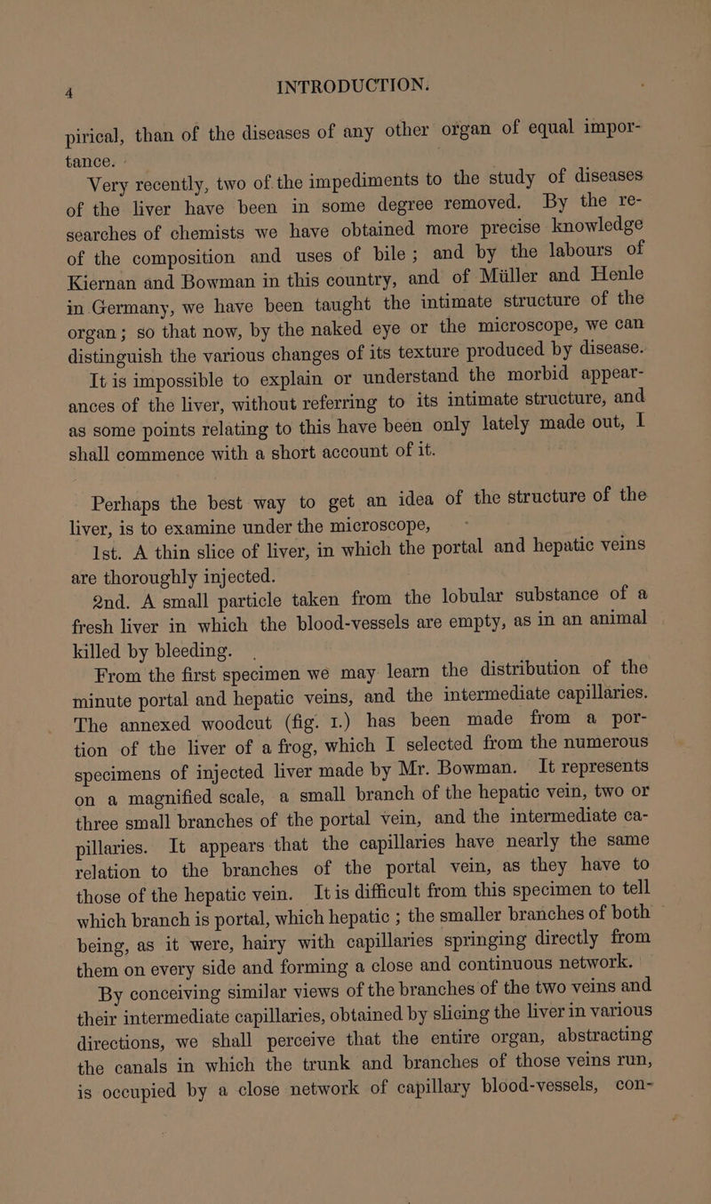 pirical, than of the diseases of any other organ of equal impor- tance. ° : Very recently, two of the impediments to the study of diseases of the liver have been in some degree removed. By the re- searches of chemists we have obtained more precise knowledge of the composition and uses of bile; and by the labours of Kiernan and Bowman in this country, and of Miiller and Henle in Germany, we have been taught the intimate structure of the organ; so that now, by the naked eye or the microscope, we can distinguish the various changes of its texture produced by disease. It is impossible to explain or understand the morbid appear- ances of the liver, without referring to its intimate structure, and as some points relating to this have been only lately made out, I shall commence with a short account of it. Perhaps the best way to get an idea of the structure of the liver, is to examine under the microscope, Ist, A thin slice of liver, in which the portal and hepatic veins are thoroughly injected. 2nd. A small particle taken from the lobular substance of a fresh liver in which the blood-vessels are empty, as in an animal killed by bleeding. From the first specimen we may learn the distribution of the minute portal and hepatic veins, and the intermediate capillaries. The annexed woodcut (fig. 1.) has been made from a por- tion of the liver of a frog, which I selected from the numerous specimens of injected liver made by Mr. Bowman. It represents on a magnified scale, a small branch of the hepatic vein, two or three small branches of the portal vein, and the intermediate ca- pillaries. It appears that the capillaries have nearly the same relation to the branches of the portal vein, as they have to those of the hepatic vein. It is difficult from this specimen to tell which branch is portal, which hepatic ; the smaller branches of both being, as it were, hairy with capillaries springing directly from them on every side and forming a close and continuous network. | By conceiving similar views of the branches of the two veins and their intermediate capillaries, obtained by slicing the liver in various directions, we shall perceive that the entire organ, abstracting the canals in which the trunk and branches of those veins run, is occupied by a close network of capillary blood-vessels, con-