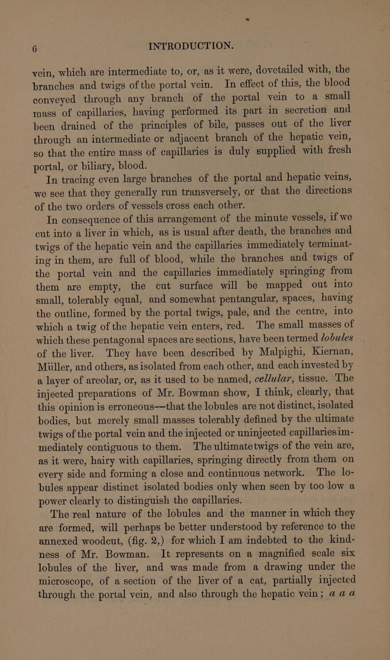 vein, which are intermediate to, or, as it were, dovetailed with, the branches and twigs of the portal vein. In effect of this, the blood conveyed through any branch of the portal vein to a small mass of capillaries, having performed its part in secretion and been drained of the principles of bile, passes out of the liver through an intermediate or adjacent branch of the hepatic vein, so that the entire mass of capillaries is duly supplied with fresh portal, or biliary, blood. In tracing even large branches of the portal and hepatic veins, we see that they generally run transversely, or that the directions of the two orders of vessels cross each other. In consequence of this arrangement of the minute vessels, if we cut into a liver in which, as is usual after death, the branches and twigs of the hepatic vein and the capillaries immediately terminat- ing in them, are full of blood, while the branches and twigs of the portal vein and the capillaries immediately springing from them are empty, the cut surface will be mapped out into small, tolerably equal, and somewhat pentangular, spaces, having the outline, formed by the portal twigs, pale, and the centre, into which a twig of the hepatic vein enters, red. The small masses of which these pentagonal spaces are sections, have been termed lobules of the liver. They have been described by Malpighi, Kiernan, Miller, and others, as isolated from each other, and each invested by a layer of areolar, or, as it used to be named, cellular, tissue. ‘The injected preparations of Mr. Bowman show, I think, clearly, that this opinion is erroneous—that the lobules are not distinct, isolated bodies, but merely small masses tolerably defined by the ultimate twigs of the portal vein and the injected or uninjected capillariesim- mediately contiguous to them. The ultimatetwigs of the vein are, as it were, hairy with capillaries, springing directly from them on every side and forming a close and continuous network. ‘The lo- bules appear distinct isolated bodies only when seen by too low a power clearly to distinguish the capillaries. _ The real nature of the lobules and the manner in which they are formed, will perhaps be better understood by reference to the annexed woodcut, (fig. 2,) for which I am indebted to the kind- ness of Mr. Bowman. It represents on a magnified scale six lobules of the liver, and was made from a drawing under the microscope, of a section of the liver of a cat, partially injected through the portal vein, and also through the hepatic vein; a aa