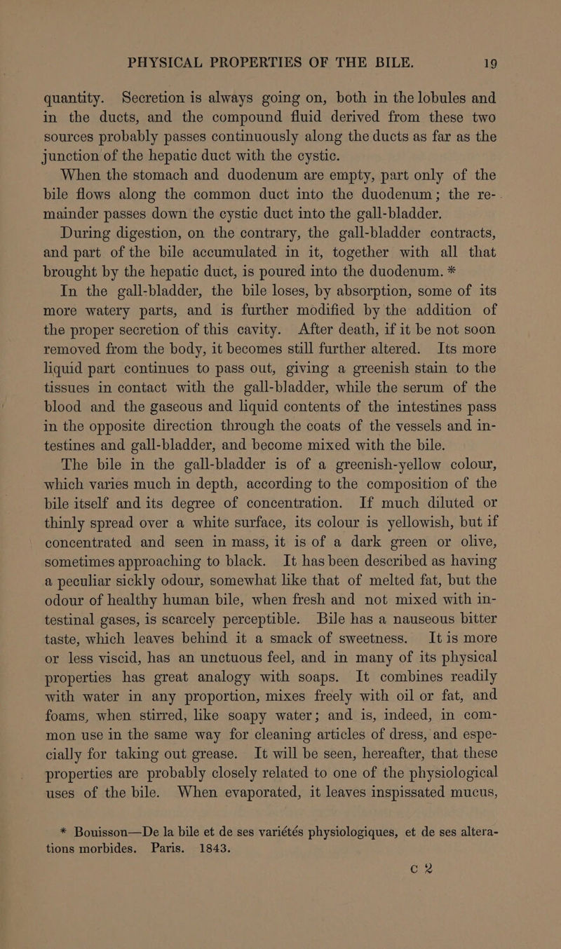 quantity. Secretion is always going on, both in the lobules and in the ducts, and the compound fluid derived from these two sources probably passes continuously along the ducts as far as the junction of the hepatic duct with the cystic. When the stomach and duodenum are empty, part only of the bile flows along the common duct into the duodenum; the re-. mainder passes down the cystic duct into the gall-bladder. During digestion, on the contrary, the gall-bladder contracts, and part of the bile accumulated in it, together with all that brought by the hepatic duct, is poured into the duodenum. * In the gall-bladder, the bile loses, by absorption, some of its more watery parts, and is further modified by the addition of the proper secretion of this cavity. After death, if it be not soon removed from the body, it becomes still further altered. Its more liquid part continues to pass out, giving a greenish stain to the tissues in contact with the gall-bladder, while the serum of the blood and the gaseous and liquid contents of the intestines pass in the opposite direction through the coats of the vessels and in- testines and gall-bladder, and become mixed with the bile. The bile in the gall-bladder is of a greenish-yellow colour, which varies much in depth, according to the composition of the bile itself and its degree of concentration. If much diluted or thinly spread over a white surface, its colour is yellowish, but if concentrated and seen in mass, it is of a dark green or olive, sometimes approaching to black. It has been described as having a peculiar sickly odour, somewhat like that of melted fat, but the odour of healthy human bile, when fresh and not mixed with in- testinal gases, is scarcely perceptible. Bile has a nauseous bitter taste, which leaves behind it a smack of sweetness. It is more or less viscid, has an unctuous feel, and in many of its physical properties has great analogy with soaps. It combines readily with water in any proportion, mixes freely with oil or fat, and foams, when stirred, like soapy water; and is, indeed, in com- mon use in the same way for cleaning articles of dress, and espe- cially for taking out grease. It will be seen, hereafter, that these properties are probably closely related to one of the physiological uses of the bile. When evaporated, it leaves inspissated mucus, * Bouisson—De la bile et de ses variétés physiologiques, et de ses altera- tions morbides. Paris. 1843. Cc 2