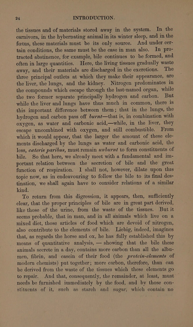 the tissues and of materials stored away in the system. In the carnivora, in the hybernating animal in its winter sleep, and in the foetus, these materials must be its only source. And under cer- tain conditions, the same must be the case in man also. In pro- tracted abstinence, for example, bile continues to be formed, and often in large quantities. Here, the living tissues gradually waste away, and their materials are discharged in the excretions. The three principal outlets at which they make their appearance, are the liver, the lungs, and the kidney. Nitrogen predominates in the compounds which escape through the last-named organ, while the two former separate principally hydrogen and carbon. But while the liver and lungs have thus much in common, there is this important difference between them ; that in the lungs, the hydrogen and carbon pass off bwrnt—that is, in combination with oxygen, as water and carbonic acid,—while, in the liver, they escape uncombined with oxygen, and still combustible. From which it would appear, that the larger the amount of these ele- ments discharged by the lungs as water and carbonic acid, the less, ceteris paribus, must remain wnburnt to form constituents of bile. So that here, we already meet with a fundamental and im- portant relation between the secretion of bile and the great function of respiration. I shall not, however, dilate upon this topic now, as in endeavouring to follow the bile to its final des- tination, we shall again have to consider relations of a similar kind. | To return from this digression, it appears, then, sufficiently clear, that the proper principles of bile are in great part derived, like those of the urine, from the waste of the tissues. But it seems probable, that in man, and in all animals which live on a mixed diet, those articles of food which are devoid of nitrogen, also contribute to the elements of bile. Liebig, indeed, imagines that, as regards the horse and ox, he has fully established this by means of quantitative analysis, — showing that the bile these animals secrete in a day, contains more carbon than all the albu- men, fibrin, and casein of their food (the protein-elements of modern chemists) put together; more carbon, therefore, than can be derived from the waste of the tissues which these elements go to repair. And that, consequently, the remainder, at least, must — needs be furnished immediately by the food, and by those con- stituents of it, such as starch and sugar, which contain no