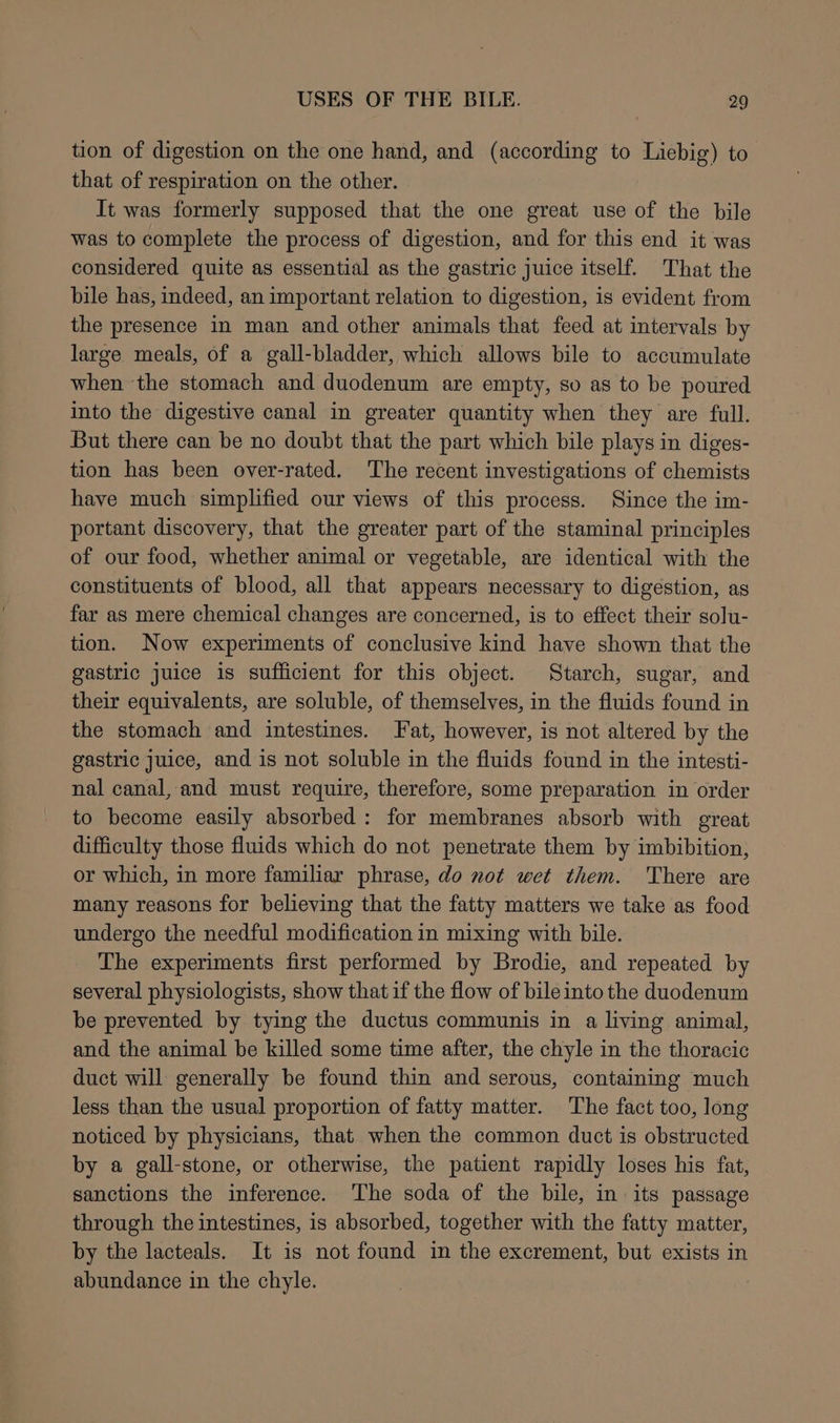 tion of digestion on the one hand, and (according to Liebig) to that of respiration on the other. It was formerly supposed that the one great use of the bile was to complete the process of digestion, and for this end it was considered quite as essential as the gastric juice itself. That the bile has, indeed, an important relation to digestion, is evident from the presence in man and other animals that feed at intervals by large meals, of a gall-bladder, which allows bile to accumulate when the stomach and duodenum are empty, so as to be poured into the digestive canal in greater quantity when they are full. But there can be no doubt that the part which bile plays in diges- tion has been over-rated. The recent investigations of chemists have much simplified our views of this process. Since the im- portant discovery, that the greater part of the staminal principles of our food, whether animal or vegetable, are identical with the constituents of blood, all that appears necessary to digestion, as far as mere chemical changes are concerned, is to effect their solu- tion. Now experiments of conclusive kind have shown that the gastric juice is sufficient for this object. Starch, sugar, and their equivalents, are soluble, of themselves, in the fluids found in the stomach and intestines. Fat, however, is not altered by the gastric juice, and is not soluble in the fluids found in the intesti- nal canal, and must require, therefore, some preparation in order to become easily absorbed: for membranes absorb with great difficulty those fluids which do not penetrate them by imbibition, or which, in more familiar phrase, do not wet them. There are many reasons for believing that the fatty matters we take as food undergo the needful modification in mixing with bile. The experiments first performed by Brodie, and repeated by several physiologists, show that if the flow of bile into the duodenum be prevented by tying the ductus communis in a living animal, and the animal be killed some time after, the chyle in the thoracic duct will generally be found thin and serous, containing much less than the usual proportion of fatty matter. The fact too, long noticed by physicians, that when the common duct is obstructed by a gall-stone, or otherwise, the patient rapidly loses his fat, sanctions the inference. The soda of the bile, in its passage through the intestines, is absorbed, together with the fatty matter, by the lacteals. It is not found in the excrement, but exists in abundance in the chyle.