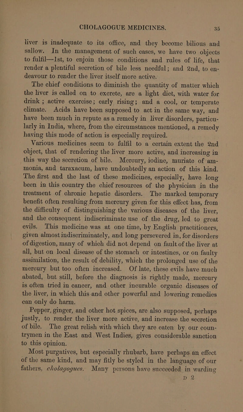 liver is inadequate to its office, and they become bilious and sallow. In the management of such cases, we have two objects to fulfil—Ist, to enjoin those conditions and rules of life, that render a plentiful secretion of bile less needful; and 2nd, to en- deavour to render the liver itself more active. The chief conditions to diminish the quantity of matter which the liver is called on to excrete, are a light diet, with water for drink ; active exercise; early rising; and a cool, or temperate climate. Acids have been supposed to act in the same way, and have been much in repute as a remedy in liver disorders, particu- larly in India, where, from the circumstances mentioned, a remedy having this mode of action is especially required. Various medicines seem to fulfil to a certain extent the 2nd object, that of rendering the liver more active, and increasing in this way the secretion of bile. Mercury, iodine, muriate of am- monia, and taraxacum, have undoubtedly an action of this kind. The first and the last of these medicines, especially, have long been in this country the chief resources of the physician in the treatment of chronic hepatic disorders. The marked temporary benefit often resulting from mercury given for this effect has, from the difficulty of distinguishing the various diseases of the liver, and the consequent indiscriminate use of the drug, led to great evils. This medicine was at one time, by English practitioners, given almost indiscriminately, and long persevered in, for disorders of digestion, many of which did not depend on fault of the liver at all, but on local disease of the stomach or intestines, or on faulty assimilation, the result of debility, which the prolonged use of the mercury but too often increased. Of late, these evils have much abated, but still, before the diagnosis is rightly made, mercury is often tried in cancer, and other incurable organic diseases of the liver, in which this-and other powerful and lowering remedies can only do harm. Pepper, ginger, and other hot spices, are also supposed, perhaps justly, to render the liver more active, and increase the secretion of bile. The great relish with which they are eaten by our coun- trymen in the East and West Indies, gives considerable sanction to this opinion. Most purgatives, but especially rhubarb, have perhaps an effect of the same kind, and may fitly be styled in the language of our fathers, cholagogues. Many persons have succeeded in warding D2