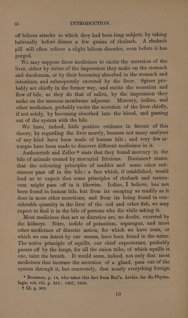 off bilious attacks to which they had been long subject, by taking habitually before dinner a few grains of rhubarb. A rhubarb pill will often relieve a slight bilious disorder, even before it has purged. We may suppose these medicines to excite the secretion of the liver, either by virtue of the impression they make on the stomach and duodenum, or by their becoming absorbed in the stomach and intestines, and subsequently excreted by the liver. Spices pro- bably act chiefly in the former way, and excite the secretion and flow of bile, as they do that of saliva, by the impression -they make on the mucous membrane adjacent. Mercury, iodine, and other medicines, probably excite the secretion of the liver chiefly, if not solely, by becoming absorbed into the blood, and passing out of the system with the bile. We have, indeed, little positive evidence in favour of this theory, by regarding the liver merely, because not many analyses of any kind have been made of human bile; and very few at- tempts have been made to discover different medicines in it. Authenrieth and Zeller * state that they found mercury in the bile of animals treated by mercurial frictions. Bouissont states, that the colouring principles of madder and some other sub- stances pass off in the bile; a fact which, if established, would lead us to expect that some principles of rhubarb and taraxa- cum might pass off in it likewise. Iodine, I believe, has not been found in human bile, but from its escaping so readily as it does in most other secretions, and from its being found in con- siderable quantity in the liver of the cod and other fish, we may expect to find it in the bile of persons who die while taking it. Most medicines that act as diuretics are, no doubt, excreted by the kidneys. Nitre, iodide of potassium, asparagus, and most other medicines of diuretic action, for which we have tests, or which we can detect by our senses, have been found in the urine. The active principle of squills, our chief expectorant, probably passes off by the lungs, for all the onion tribe, of which squills is one, taint the breath. It would seem, indeed, not only that most medicines that increase the secretion of a gland, pass out of the system through it, but conversely, that nearly everything foreign * Bouisson, p. 14, who takes this fact from Reil’s. Archiv. fur die Physio- logie, vol. viii. p. 252; 1807, 1808. + Id. p. 303. 10