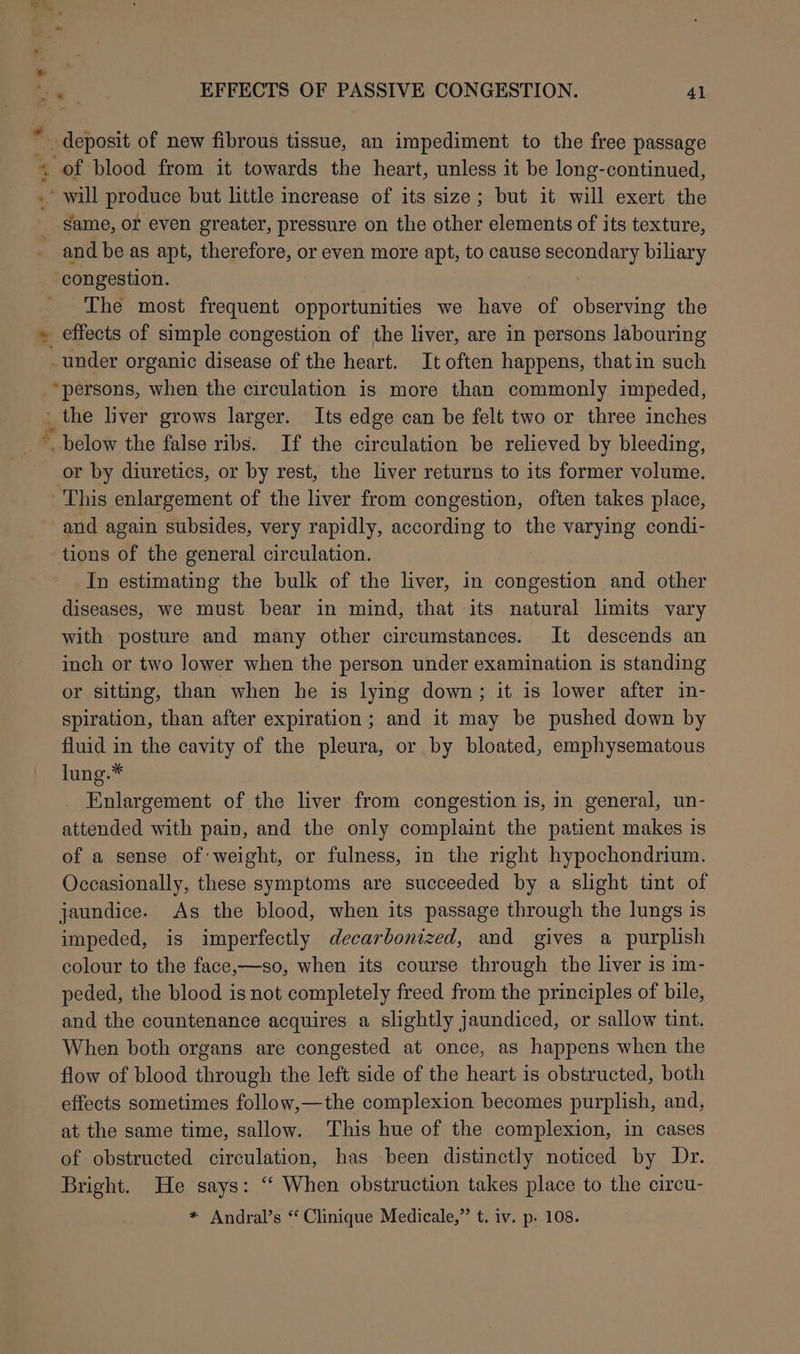 “ *.%” - e* Pian f same, or even greater, pressure on the other elements of its texture, and be as apt, therefore, or even more apt, to cause ees biliary ‘congestion. The most frequent opportunities we have of observing the effects of simple congestion of the liver, are in persons labouring _ under organic disease of the heart. It often happens, that in such “persons, when the circulation is more than commonly impeded, _ the liver grows larger. Its edge can be felt two or three inches ~ below the false ribs. If the circulation be relieved by bleeding, or by diuretics, or by rest, the liver returns to its former volume. and again subsides, very rapidly, according to the varying condi- tions of the general circulation. In estimating the bulk of the liver, in congestion and other diseases, we must bear in mind, that its natural limits vary with posture and many other circumstances. It descends an inch or two lower when the person under examination is standing or sitting, than when he is lying down; it is lower after in- spiration, than after expiration; and it may be pushed down by fluid in the cavity of the pleura, or by bloated, emphysematous lung.* Enlargement of the liver from congestion is, in general, un- attended with pain, and the only complaint the patient makes is of a sense of weight, or fulness, in the right hypochondrium. Occasionally, these symptoms are succeeded by a slight tint of jaundice. As the blood, when its passage through the lungs is impeded, is imperfectly decarbonized, and gives a purplish colour to the face,—so, when its course through the liver is im- peded, the blood is not completely freed from the principles of bile, and the countenance acquires a slightly jaundiced, or sallow tint. When both organs are congested at once, as happens when the flow of blood through the left side of the heart is obstructed, both effects sometimes follow,—the complexion becomes purplish, and, at the same time, sallow. This hue of the complexion, in cases of obstructed circulation, has been distinctly noticed by Dr. Bright. He says: “ When obstruction takes place to the circu-