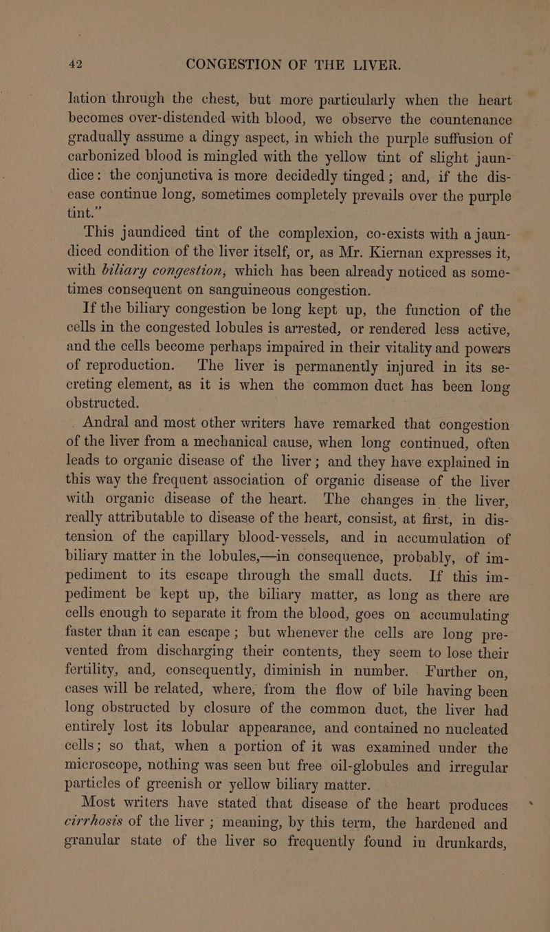 lation through the chest, but more particularly when the heart becomes over-distended with blood, we observe the countenance gradually assume a dingy aspect, in which the purple suffusion of carbonized blood is mingled with the yellow tint of slight jaun- dice: the conjunctiva is more decidedly tinged; and, if the dis- ease continue long, sometimes completely prevails over the purple tint.” | This jaundiced tint of the complexion, co-exists with a jaun- diced condition of the liver itself, or, as Mr. Kiernan expresses it, with biliary congestion; which has been already noticed as some- times consequent on sanguineous congestion. If the biliary congestion be long kept up, the function of the cells in the congested lobules is arrested, or rendered less active, and the cells become perhaps impaired in their vitality and powers of reproduction. The liver is permanently injured in its se- creting element, as it is when the common duct has been long obstructed. Andral and most other writers have remarked that congestion of the liver from a mechanical cause, when long continued, often leads to organic disease of the liver; and they have explained in this way the frequent association of organic disease of the liver with organic disease of the heart. The changes in the liver, really attributable to disease of the heart, consist, at first, in dis- tension of the capillary blood-vessels, and in accumulation of biliary matter in the lobules,—in consequence, probably, of im- pediment to its escape through the small ducts. If this im- pediment be kept up, the biliary matter, as long as there are cells enough to separate it from the blood, goes on accumulating faster than it can escape ; but whenever the cells are long pre- vented from discharging their contents, they seem to lose their fertility, and, consequently, diminish in number. Further on, cases will be related, where, from the flow of bile having been long obstructed by closure of the common duct, the liver had entirely lost its lobular appearance, and contained no nucleated cells; so that, when a portion of it was examined under the microscope, nothing was seen but free oil-globules and irregular particles of greenish or yellow biliary matter. Most writers have stated that disease of the heart produces cirrhosis of the liver ; meaning, by this term, the hardened and granular state of the liver so frequently found in drunkards,