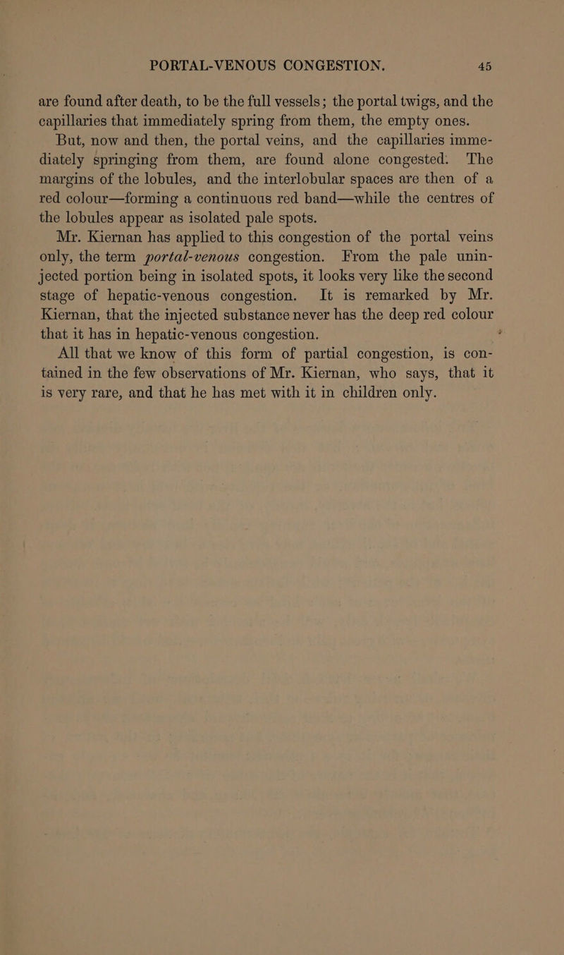 are found after death, to be the full vessels; the portal twigs, and the capillaries that immediately spring from them, the empty ones. But, now and then, the portal veins, and the capillaries imme- diately springing from them, are found alone congested: The margins of the lobules, and the interlobular spaces are then of a red colour—forming a continuous red band—while the centres of the lobules appear as isolated pale spots. Mr. Kiernan has applied to this congestion of the portal veins only, the term portal-venous congestion. From the pale unin- jected portion being in isolated spots, it looks very like the second stage of hepatic-venous congestion. It is remarked by Mr. Kiernan, that the injected substance never has the deep red colour that it has in hepatic-venous congestion. 4 All that we know of this form of partial congestion, is con- tained in the few observations of Mr. Kiernan, who says, that it is very rare, and that he has met with it in children only.