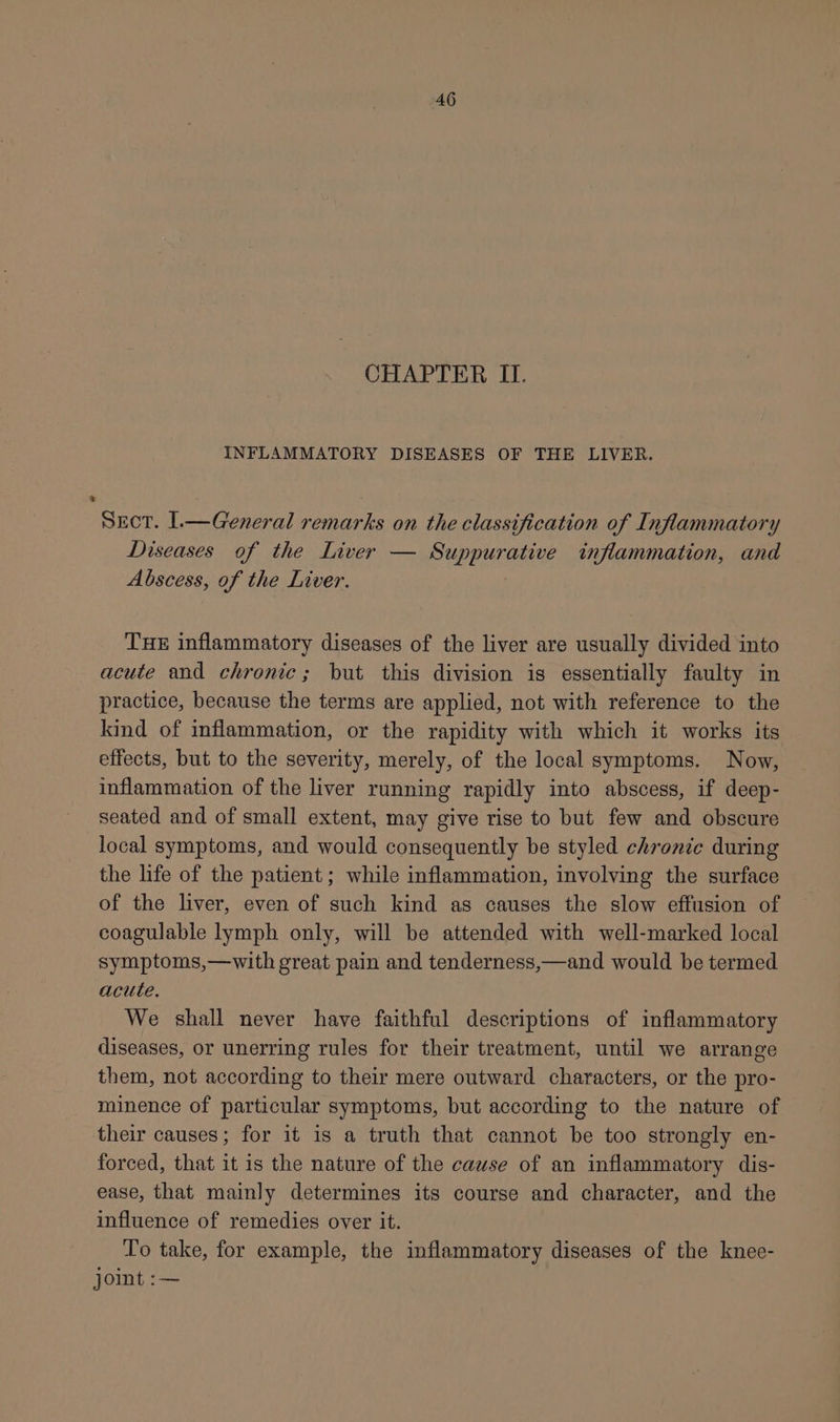 CHAPTER II. INFLAMMATORY DISEASES OF THE LIVER. Sect. l.—General remarks on the classification of Inflammatory Diseases of the Liver — Suppurative inflammation, and Abscess, of the Liver. THE inflammatory diseases of the liver are usually divided into acute and chronic; but this division is essentially faulty in practice, because the terms are applied, not with reference to the kind of inflammation, or the rapidity with which it works its effects, but to the severity, merely, of the local symptoms. Now, inflammation of the liver running rapidly into abscess, if deep- seated and of small extent, may give rise to but few and obscure local symptoms, and would consequently be styled chronic during the life of the patient; while inflammation, involving the surface of the liver, even of such kind as causes the slow effusion of coagulable lymph only, will be attended with well-marked local symptoms,—with great pain and tenderness,—and would be termed acute. We shall never have faithful descriptions of inflammatory diseases, or unerring rules for their treatment, until we arrange them, not according to their mere outward characters, or the pro- minence of particular symptoms, but according to the nature of their causes; for it is a truth that cannot be too strongly en- forced, that it is the nature of the cause of an inflammatory dis- ease, that mainly determines its course and character, and the influence of remedies over it. To take, for example, the inflammatory diseases of the knee- joint :—