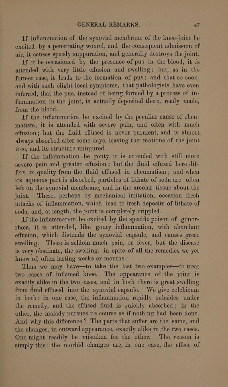 If inflammation of the synovial membrane of the knee-joint be excited by a penetrating wound, and the consequent admission of air, it causes speedy suppuration, and generally destroys the joint. If it be occasioned by the presence of pus in the blood, it is attended with very little effusion and swelling; but, as in the former case, it leads to the formation of pus; and that so soon, and with such slight local symptoms, that pathologists have even inferred, that the pus, instead of being formed by a process of in- flammation in the joint, is actually deposited there, ready made, from the blood. If the inflammation be excited by the peculiar cause of rheu- matism, it is attended with severe pain, and often with much effusion; but the fluid effused is never purulent, and is almost always absorbed after some days, leaving the motions of the joint free, and its structure uninjured. If the inflammation be gouty, it is attended with still more severe pain and greater effusion ; but the fluid effused here dif- fers in quality from the fluid effused in rheumatism ; and when its aqueous part is absorbed, particles of lithate of soda are often left on the synovial membrane, and in the areolar tissue about the joint. These, perhaps by mechanical irritation, occasion fresh attacks of inflammation, which lead to fresh deposits of lithate of soda, and, at length, the joint is completely crippled. If the inflammation be excited by the specific poison of gonor- rhea, it is attended, ike gouty inflammation, with abundant effusion, which distends the synovial capsule, and causes great swelling. ‘There is seldom much pain, or fever, but the disease is very obstinate, the swelling, in spite of all the remedies we yet know of, often lasting weeks or months. Thus we may have—to take the last two examples—to treat two cases of inflamed knee. The appearance of the joint is exactly alike in the two cases, and in both there is great swelling from fluid effused into the synovial capsule. We give colchicum in both: in one case, the inflammation rapidly subsides under the remedy, and the effused fluid is quickly absorbed; in the other, the malady pursues its course as if nothing had been done. And why this difference ? The parts that suffer are the same, and the changes, in outward appearance, exactly alike in the two cases. One might readily be mistaken for the other. The reason is simply this: the morbid changes are, in one case, the effect of