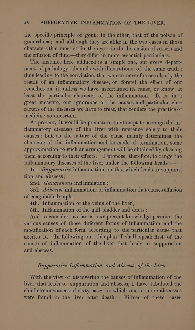 the specific principle of gout; in the other, that of the poison of gonorrhea; and although they are alike in the two cases in those characters that most strike the eye—in the distension of vessels and the effusion of fluid—they differ in more essential particulars. The instance here adduced is a simple one, but every depart- ment of pathology abounds with illustrations of the same truth ; thus leading to the conviction, that we can never foresee clearly the result of an inflammatory disease, or foretel the effect of our remedies on it, unless we have ascertained its cause, or know at least the particular character of the inflammation. It is, in a great measure, our ignorance of the causes and particular cha- racters of the diseases we have to treat, that renders the practice of ~medicine so uncertain. At present, it would be premature to attempt to arrange the in- flammatory diseases of the liver with reference solely to their causes; but, as the nature of the cause mainly determines the character of the inflammation and its mode of termination, some approximation to such an arrangement will be obtained by classing them according to their effects. I propose, therefore, to range the inflammatory diseases of the liver under the following heads:— Ist. Suppurative inflammation, or that which leads to suppura- tion and abscess ; 2nd. Gangrenous inflammation ; 8rd. Adhesive inflammation, or inflammation that causes effusion of coagulable lymph; Ath. Inflammation of the veins of the liver ; 5th. Inflammation of the gall-bladder and ducts ; And to consider, as far as our present knowledge permits, the various causes of these different forms of inflammation, and the modification of each form according to the particular cause that excites it. In following out this plan, I shall speak first of the causes of inflammation of the liver that leads to suppuration and abscess. Suppurative Inflammation, and Abscess, of the Liver. With the view of discovering the causes of inflammation of the liver that leads to suppuration and abscess, I have tabulated the chief circumstances of sixty cases in which one or more abscesses were found in the liver after death. Fifteen of these cases