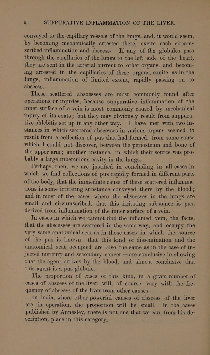 conveyed to the capillary vessels of the lungs, and, it would seem, by becoming mechanically arrested there, excite each circum- scribed inflammation and abscess. If any of the globules pass through the capillaries of the lungs to the left side of the heart, they are sent in the arterial current to other organs, and becom- ing arrested in the capillaries of these organs, excite, as in the lungs, inflammation of limited extent, rapidly passing on to abscess. These scattered abscesses are most commonly found after operations or injuries, because suppurative inflammation of the inner surface of a vein is most commonly caused by mechanical injury of its coats; but they may obviously result from suppura- tive phlebitis set up in any other way. I have met with two in- stances in which scattered abscesses in various organs seemed to result from a collection of pus that had formed, from some cause which I could not discover, between the periosteum and bone of the upper arm; another instance, in which their source was pro- bably a large tuberculous cavity in the lungs. Perhaps, then, we are justified in concluding in all cases in which we find collections of pus rapidly formed in different parts of the body, that the immediate cause of these scattered inflamma- tions is some irritating substance conveyed there by the blood; and in most of the cases where the abscesses in the lungs are small and circumscribed, that this irritating substance is pus, derived from inflammation of the inner surface of a vein. In cases in which we cannot find the inflamed vein, the facts, that the abscesses are scattered in the same way, and occupy the very same anatomical seat as in those cases in which the source of the pus is known—that this kind of dissemination and the anatomical seat occupied are also the same as in the case of in- jected mercury and secondary cancer,—are conclusive in showing that the agent arrives by the blood, and almost conclusive that this agent is a pus-globule. The proportion of cases of this kind, in a given number of cases of abscess of the liver, will, of course, vary with the fre- quency of abscess of the liver from other causes. In India, where other powerful causes of abscess of the liver are in operation, the proportion will be small. In the cases published by Annesley, there is not one that we can, from his de- scription, place in this category.