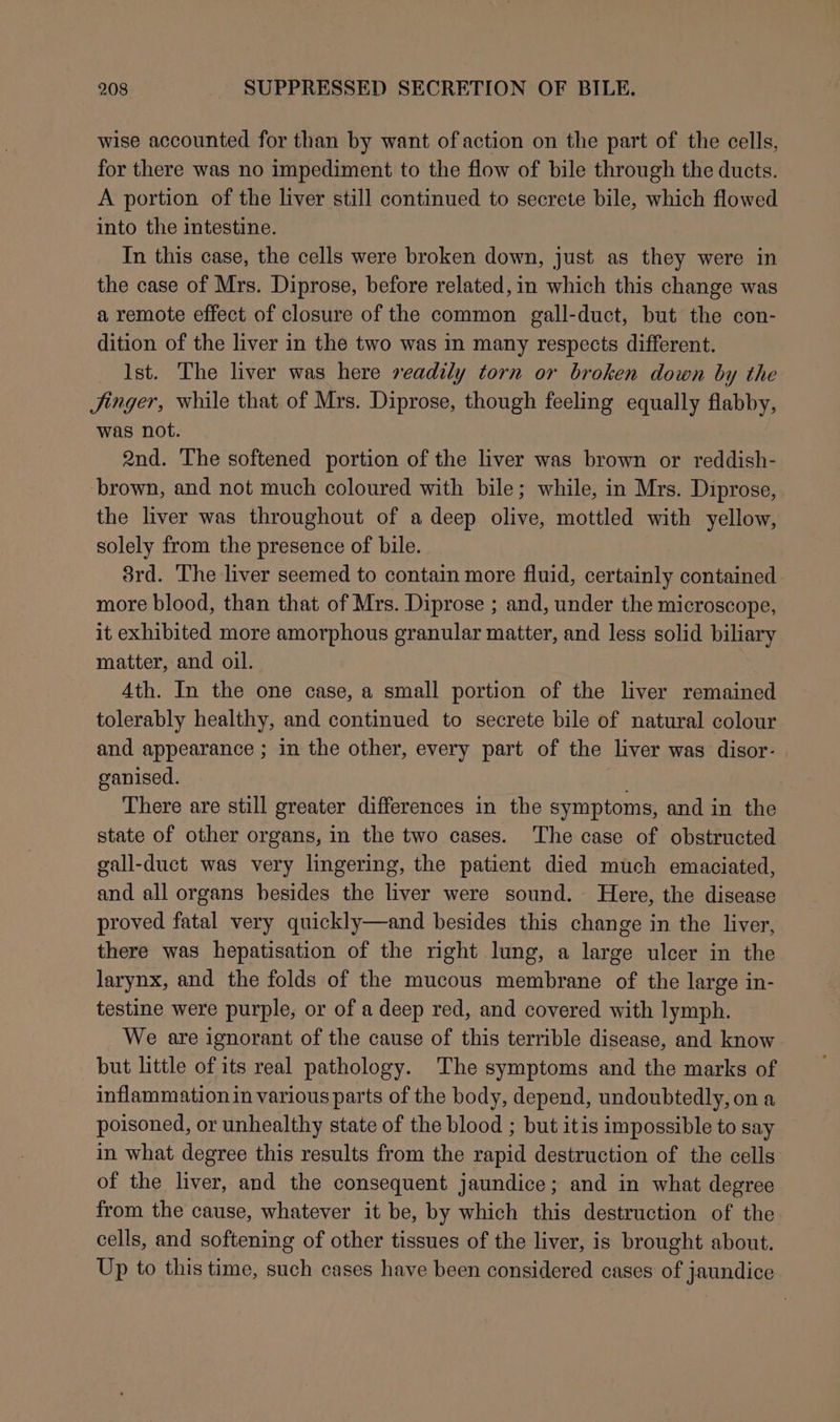 wise accounted for than by want of action on the part of the cells, for there was no impediment to the flow of bile through the ducts. A portion of the liver still continued to secrete bile, which flowed into the intestine. In this case, the cells were broken down, just as they were in the case of Mrs. Diprose, before related,in which this change was a remote effect of closure of the common gall-duct, but the con- dition of the liver in the two was in many respects different. Ist. The liver was here readily torn or broken down by the Jinger, while that of Mrs. Diprose, though feeling equally flabby, was not. 2nd. The softened portion of the liver was brown or reddish- ‘brown, and not much coloured with bile; while, in Mrs. Diprose, the liver was throughout of a deep olive, mottled with yellow, solely from the presence of bile. 3rd. The liver seemed to contain more fluid, certainly contained more blood, than that of Mrs. Diprose ; and, under the microscope, it exhibited more amorphous granular matter, and less solid biliary matter, and oil. Ath. In the one case, a small portion of the liver remained tolerably healthy, and continued to secrete bile of natural colour and appearance ; in the other, every part of the liver was disor- ganised. i There are still greater differences in the symptoms, and in the state of other organs, in the two cases. The case of obstructed gall-duct was very lingering, the patient died much emaciated, and all organs besides the liver were sound. Here, the disease proved fatal very quickly—and besides this change in the liver, there was hepatisation of the right lung, a large ulcer in the larynx, and the folds of the mucous membrane of the large in- testine were purple, or of a deep red, and covered with lymph. We are ignorant of the cause of this terrible disease, and know but little of its real pathology. The symptoms and the marks of inflammation in various parts of the body, depend, undoubtedly, on a poisoned, or unhealthy state of the blood ; but itis impossible to say in what degree this results from the rapid destruction of the cells of the liver, and the consequent jaundice; and in what degree from the cause, whatever it be, by which this destruction of the cells, and softening of other tissues of the liver, is brought about. Up to this time, such cases have been considered cases of jaundice