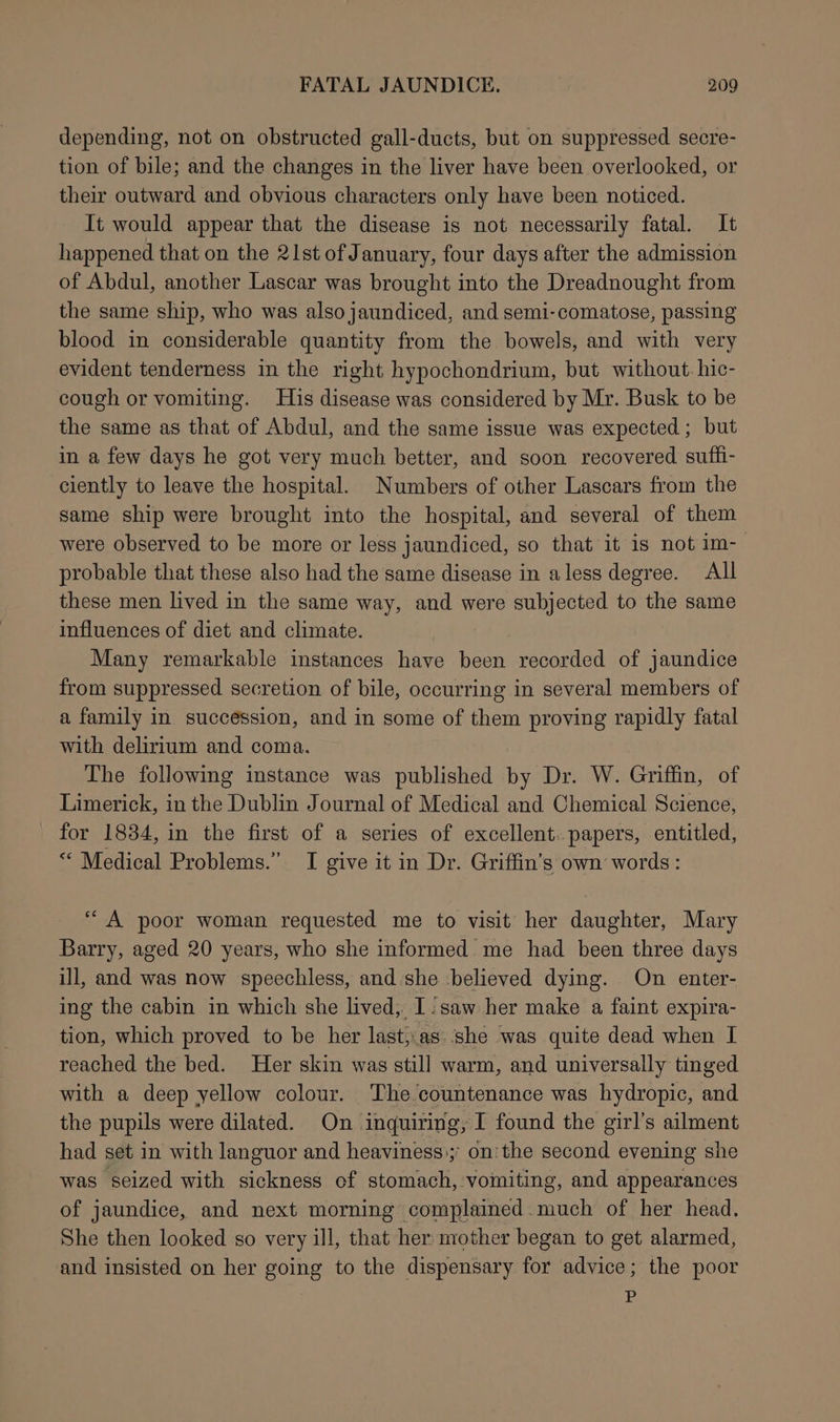 depending, not on obstructed gall-ducts, but on suppressed secre- tion of bile; and the changes in the liver have been overlooked, or their outward and obvious characters only have been noticed. It would appear that the disease is not necessarily fatal. It happened that on the 21st of January, four days after the admission of Abdul, another Lascar was brought into the Dreadnought from the same ship, who was also jaundiced, and semi-comatose, passing blood in considerable quantity from the bowels, and with very evident tenderness in the right hypochondrium, but without. hic- cough or vomiting. His disease was considered by Mr. Busk to be the same as that of Abdul, and the same issue was expected ; but in a few days he got very much better, and soon recovered suffi- ciently to leave the hospital. Numbers of other Lascars from the same ship were brought into the hospital, and several of them were observed to be more or less jaundiced, so that it is not im- probable that these also had the same disease in aless degree. All these men lived in the same way, and were subjected to the same influences of diet and climate. Many remarkable instances have been recorded of jaundice from suppressed secretion of bile, occurring in several members of a family in succession, and in some of them proving rapidly fatal with delirium and coma. The following instance was published by Dr. W. Griffin, of Limerick, in the Dublin Journal of Medical and Chemical Science, for 1834, in the first of a series of excellent. papers, entitled, *“ Medical Problems.” I give it in Dr. Griffin’s own words: “A poor woman requested me to visit her daughter, Mary Barry, aged 20 years, who she informed me had been three days ill, and was now speechless, and she believed dying. On enter- ing the cabin in which she lived, I: saw her make a faint expira- tion, which proved to be her last,.as.she was quite dead when I reached the bed. Her skin was still warm, and universally tinged with a deep yellow colour. The countenance was hydropic, and the pupils were dilated. On inquiring; I found the girl’s ailment had set in with languor and heaviness); on: the second evening she was seized with sickness of stomach, vomiting, and appearances of jaundice, and next morning complained. much of her head. She then looked so very ill, that her mother began to get alarmed, and insisted on her going to the dispensary for advice; the poor P