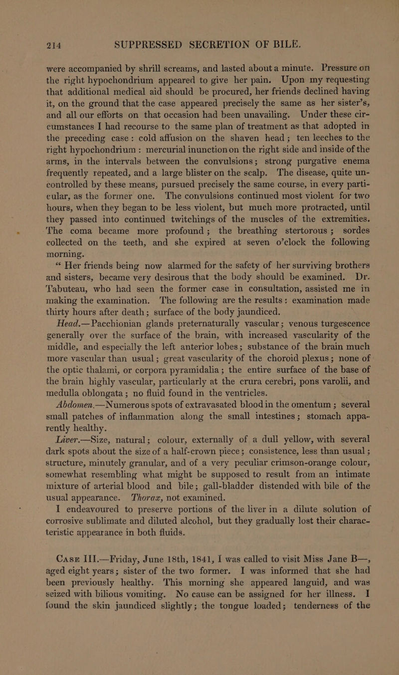 were accompanied by shrill screams, and lasted about a minute. Pressure on the right hypochondrium appeared to give her pain. Upon my requesting that additional medical aid should be procured, her friends declined having it, on the ground that the case appeared precisely the same as her sister’s, and all our efforts on that occasion had been unavailing. Under these cir- cumstances I had recourse to the same plan of treatment as that adopted in the preceding case: cold affusion on the shaven head; ten leeches to the right hypochondrium : mercurial inunctionon the right side and inside of the arms, in the intervals between the convulsions; strong purgative enema frequently repeated, and a large blister on the scalp. ‘The disease, quite un- controlled by these means, pursued precisely the same course, in every parti- eular, as the former one. The convulsions continued most violent for two hours, when they began to be less violent, but much more protracted, until they passed into continued twitchings of the muscles of the extremities. The coma became more profound; the breathing stertorous; sordes collected on the teeth, and she expired at seven o’clock the following morning. ** Her friends being now alarmed for the safety of her surviving brothers and sisters, became very desirous that the body should be examined. Dr. Tabuteau, who had seen the former case in consultation, assisted me in making the examination. The following are the results: examination made thirty hours after death; surface of the body jaundiced. Head.—Pacchionian glands preternaturally vascular; venous turgescence generally over the surface of the brain, with increased vascularity of the middle, and especially the left anterior lobes; substance of the brain much more vascular than usual; great vascularity of the choroid plexus; none of the optic thalami, or corpora pyramidalia; the entire surface of the base of the brain highly vascular, particularly at the crura cerebri, pons varolii, and medulla oblongata; no fluid found in the ventricles. Abdomen.—Numerons spots of extravasated blood in the omentum ; several small patches of inflammation along the small intestines; stomach appa- rently healthy. Liver.—Size, natural; colour, externally of a dull yellow, with several dark spots about the size of a half-crown piece; consistence, less than usual ; structure, minutely granular, and of a very peculiar crimson-orange colour, somewhat resembling what might be supposed to result from an intimate mixture of arterial blood and bile; gall-bladder distended with bile of the usual appearance. Thorax, not examined. I endeavoured to preserve portions of the liver in a dilute solution of corrosive sublimate and diluted alcohol, but they gradually lost their charac- teristic appearance in both fluids. Case III.—Friday, June 18th, 1841, I was called to visit Miss Jane B—, aged eight years; sister of the two former. I was informed that she had been previously healthy. This morning she appeared languid, and was seized with bihous vomiting. No cause can be assigned for her illness. I found the skin jaundiced slightly; the tongue loaded; tenderness of the