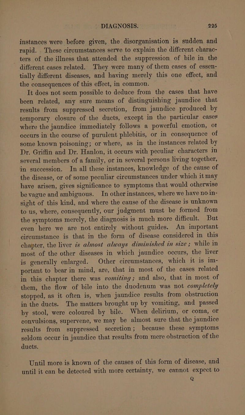 instances were before given, the disorganisation is sudden and rapid. _ These circumstances serve to explain the different charac- ters of the illness that attended the suppression of bile in the different cases related. They were many of them cases of essen- tially different diseases, and having merely this one effect, and the consequences of this effect, in common. It does not seem possible to deduce from the cases that have been related, any sure means of distinguishing jaundice that results from suppressed secretion, from jaundice produced by temporary closure of the ducts, except in the particular cases where the jaundice immediately follows a powerful emotion, o1 occurs in the course of purulent phlebitis, or in consequence of some known poisoning; or where, as in the instances related by Dr. Griffin and Dr. Hanlon, it occurs with peculiar characters in several members of a family, or in several persons living together, in succession. In all these instances, knowledge of the cause of the disease, or of some peculiar circumstances under which it may have arisen, gives significance to symptoms that would otherwise be vague and ambiguous. In other instances, where we have no in- sight of this kind, and where the cause of the disease is unknown to us, where, consequently, our judgment must be formed from the symptoms merely, the diagnosis is much more difficult. But even here we are not entirely without guides. An important circumstance is that in the form of disease considered in this chapter, the liver 7s almost always diminished in size ; while in most of the other diseases in which jaundice occurs, the liver is generally enlarged. Other circumstances, which it is 1m- portant to bear in mind, are, that in most of the cases related in this chapter there was vomiting ; and also, that in most of them, the flow of bile into the duodenum was not completely stopped, as it often is, when jaundice results from obstruction in the ducts. The matters brought up by vomiting, and passed by stool, were coloured by bile. When delirium, or coma, or convulsions, supervene, we may be almost sure that the jaundice results from suppressed secretion; because these symptoms seldom occur in jaundice that results from mere obstruction of the ducts. . Until more is known of the causes of this form of disease, and until it can be detected with more certainty, we cannot expect to Q