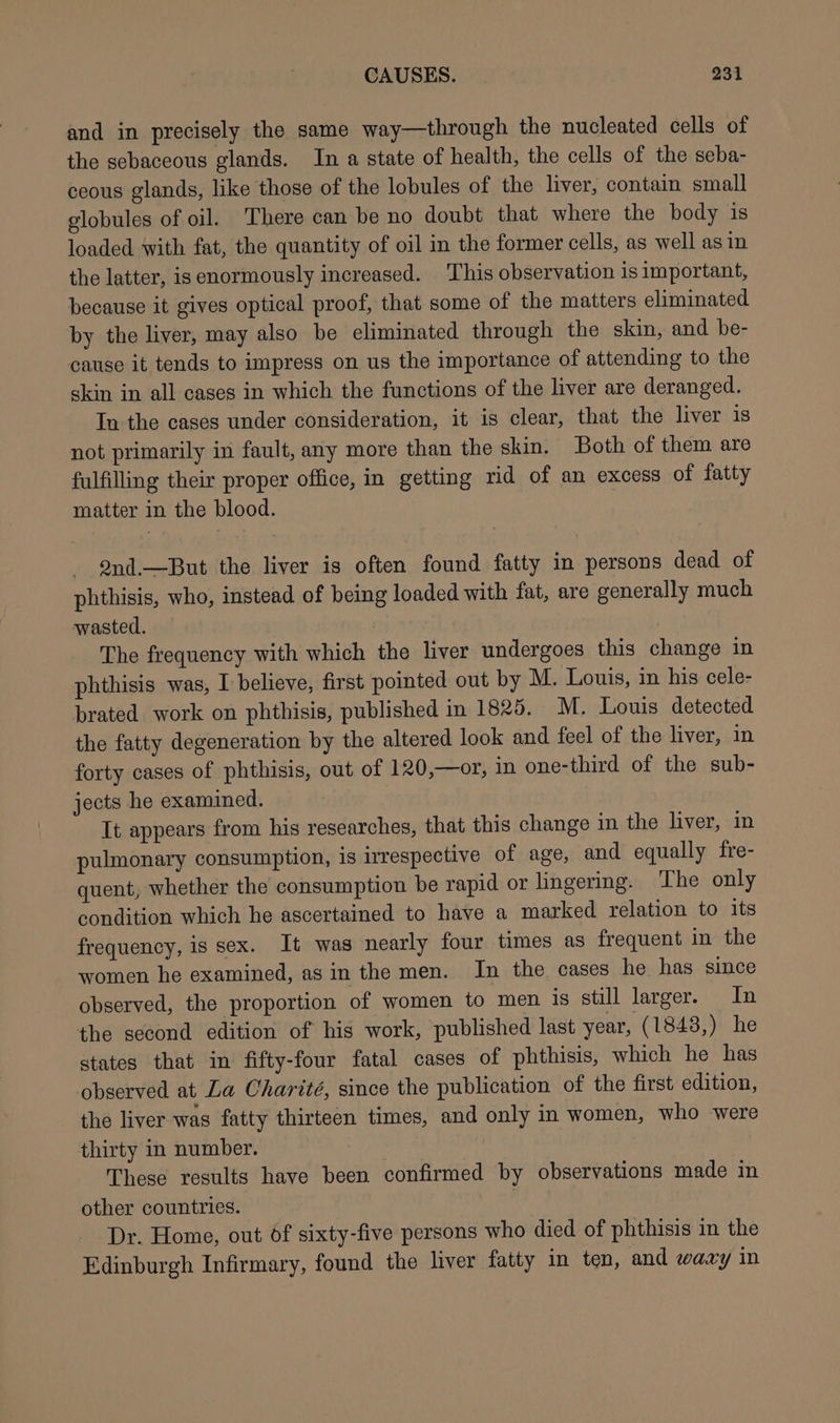 and in precisely the same way—through the nucleated cells of the sebaceous glands. In a state of health, the cells of the seba- ceous glands, like those of the lobules of the liver, contain small globules of oil. There can be no doubt that where the body is loaded with fat, the quantity of oil in the former cells, as well as in the latter, isenormously increased. This observation is important, because it gives optical proof, that some of the matters eliminated by the liver, may also be eliminated through the skin, and be- cause it tends to impress on us the importance of attending to the skin in all cases in which the functions of the liver are deranged. In the cases under consideration, it is clear, that the liver is not primarily in fault, any more than the skin. Both of them are fulfilling their proper office, in getting rid of an excess of fatty matter in the blood. 2nd.—But the liver is often found fatty in persons dead of phthisis, who, instead of being loaded with fat, are generally much wasted. The frequency with which the liver undergoes this change in phthisis was, I believe, first pointed out by M. Louis, in his cele- brated work on phthisis, published in 1825. M. Louis detected the fatty degeneration by the altered look and feel of the liver, in forty cases of phthisis, out of 120,—or, in one-third of the sub- jects he examined. It appears from his researches, that this change in the liver, in pulmonary consumption, is irrespective of age, and equally fre- quent, whether the consumption be rapid or lingering. The only condition which he ascertained to have a marked relation to its frequency, is sex. It was nearly four times as frequent in the women he examined, asin the men. In the cases he has since observed, the proportion of women to men is still larger. In the second edition of his work, published last year, (1848,) he states that in fifty-four fatal cases of phthisis, which he has observed at La Charité, since the publication of the first edition, the liver was fatty thirteen times, and only in women, who were thirty in number. ) These results have been confirmed by observations made in other countries. ! Dr. Home, out Of sixty-five persons who died of phthisis in the Edinburgh Infirmary, found the liver fatty in ten, and waxy in