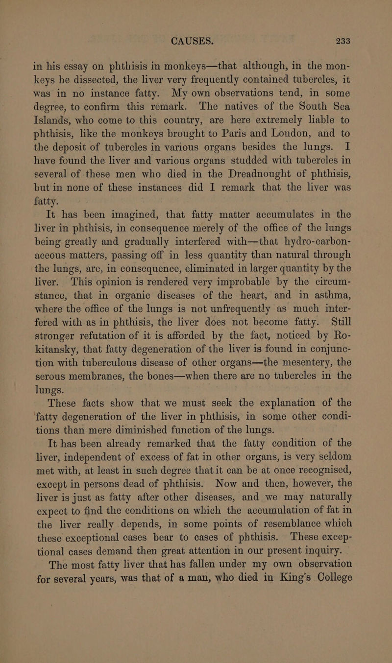 in his essay on phthisis in monkeys—that although, in the mon- keys he dissected, the liver very frequently contained tubercles, it was in no instance fatty. My own observations tend, in some degree, to confirm this remark. The natives of the South Sea Islands, who come to this country, are here extremely liable to phthisis, like the monkeys brought to Paris and London, and to the deposit of tubercles in various organs besides the lungs. I have found the liver and various organs studded with tubercles in several of these men who died in the Dreadnought of phthisis, but in none of these instances did I remark that the liver was fatty. It has been imagined, that fatty matter accumulates in the liver in phthisis, in consequence merely of the office of the lungs being greatly and gradually interfered with—that hydro-carbon- aceous matters, passing off in less quantity than natural through the lungs, are, in consequence, eliminated in larger quantity by the liver. ‘This opinion is rendered very improbable by the circum- stance, that in organic diseases of the heart, and in asthma, where the office of the lungs is not unfrequently as much inter- fered with as in phthisis, the liver does not become fatty. Still stronger refutation of it is afforded by the fact, noticed by Ro- kitansky, that fatty degeneration of the liver is found in conjunc- tion with tuberculous disease of other organs—the mesentery, the serous membranes, the bones—when there are no tubercles in the lungs. These facts show that we must seek the explanation of the fatty degeneration of the liver in phthisis, in some other condi- tions than mere diminished function of the lungs. It has been already remarked that the fatty condition of the liver, independent of excess of fat in other organs, is very seldom met with, at least in such degree that it can be at once recognised, except in persons dead of phthisis. Now and then, however, the liver is just as fatty after other diseases, and we may naturally expect to find the conditions on which the accumulation of fat in the liver really depends, in some points of resemblance which these exceptional cases bear to cases of phthisis. These excep- tional cases demand then great attention in our present inquiry. The most fatty liver that has fallen under my own observation for several years, was that of a man, who died in King’s College