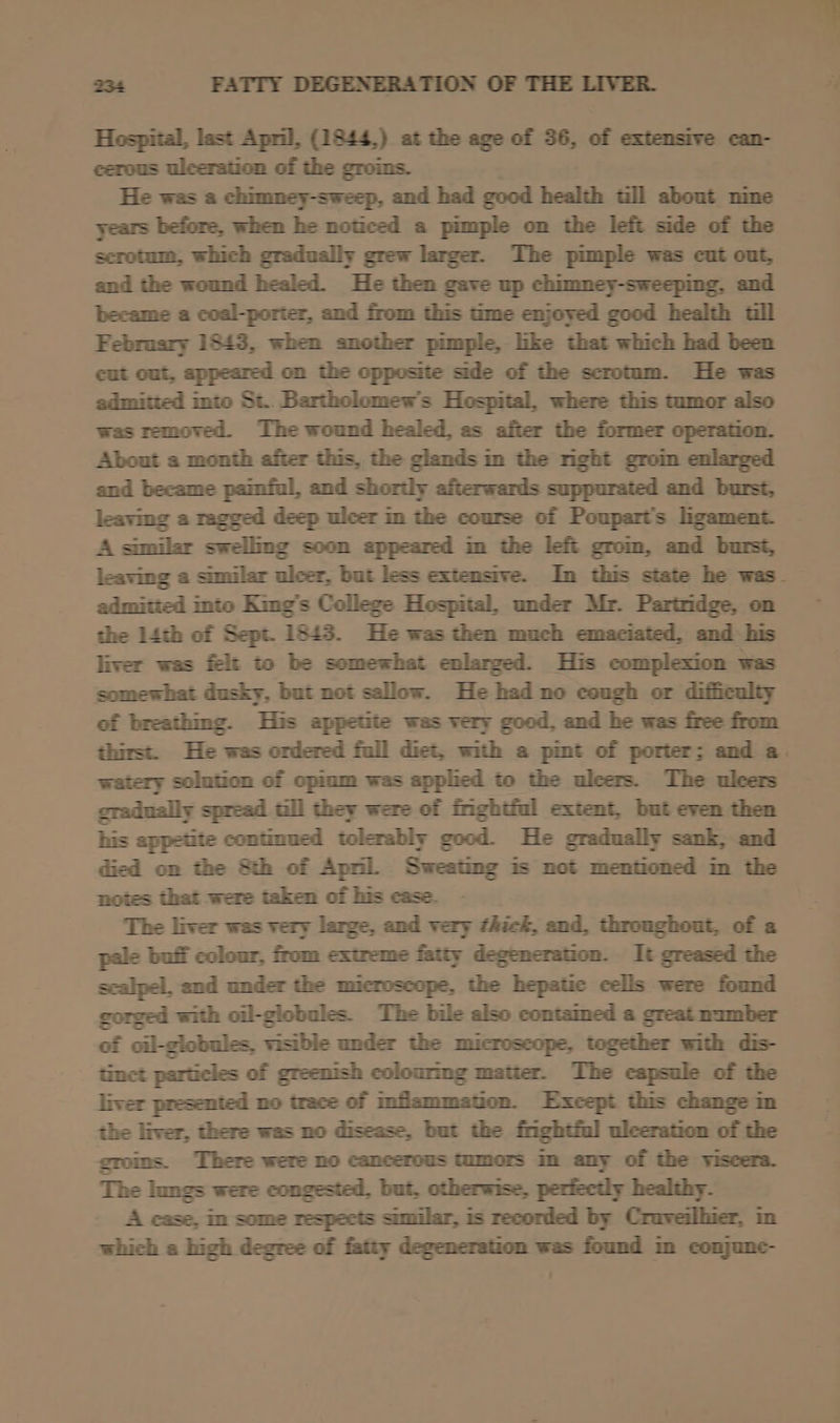 Hospital, last April, (1844,) at the age of 36, of extensive can- cerous ulceration of the groims. He was a chimney-sweep, and had good health tll about nime years before, when he noticed a pimple on the left side of the scrotum, which gradually grew larger. The pimple was cut out, and the wound healed. He then gave up chimney-sweeping, and became a coal-porter, and from this time enjoyed good health tll February 1843, when another pimple, lke that which had been cut out, appeared on the opposite side of the scrotum. He was admitted into St.. Bartholomew's Hospital, where this tumor also was removed. The wound healed, as after the former operation. About a month after this, the glands m the nght grom enlarged and became painful, and shortly afterwards suppurated and burst, leaving a ragged deep ulcer im the course of Poupart’s lgament A similar swelling soon appeared im the left grom, and burst, admitied into King’s College Hospital, under Mr. Partridge, on the 14th of Sept. 1543. He was then much emaciated, and his somewhat dusky, but not sallow. He had no cough or difficulty of breathing. His appetite was very good. and he was free from watery solution of opinm was applied to the ulcers. The ulcers gradually spread till they were of fnghiful extent, but even then his appetite continued tolerably good. He gradually sank, and notes that were taken of his case. The liver was very large, and very thick, and, throughout, of a pale buif colour, from extreme fatty degeneration. It greased the scalpel, and under the microscope, the hepatic cells were found gorged with oil-globules. The bile also contamed a great mamber of oil-globules, visible under the microscope, together with dis- tinct particles of greenish colourmg matier. The capsule of the liver presented no trace of Inflammation. Excepi this change nm the liver, there was no disease, but the fnghtful ulceration of the groms. There were no cancerous tumors m any of the viscera. The lungs were congested, but, otherwise, perfectly healthy. A case, in some respects similar, is recorded by Craveilhier, in which a high degree of fatty degeneration was found m conjunc-