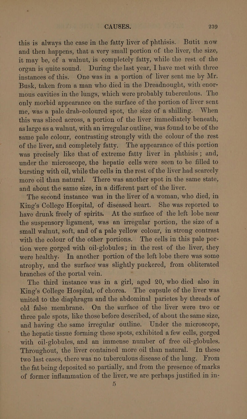 this is always the case in the fatty liver of phthisis. Butit now and then happens, that a very small portion of the liver, the size, it may be, of a walnut, is completely fatty, while the rest of the organ is quite sound. During the last year, I have met with three instances of this. One was in a portion of liver sent me by Mr. Busk, taken from a man who died in the Dreadnought, with enor- mous cavities in the lungs, which were probably tuberculous. The only morbid appearance on the surface of the portion of liver sent me, was a pale drab-coloured spot, the size of a shilling. When this was sliced across, a portion of the liver immediately beneath, as large as a walnut, with an irregular outline, was found to be of the same pale colour, contrasting strongly with the colour of the rest of the liver, and completely fatty. ‘The appearance of this portion was precisely like that of extreme fatty liver in -phthisis ; and, under the microscope, the hepatic cells were seen to be filled to bursting with oil, while the cells in the rest of the liver had scarcely more oil than natural. There was another spot in the same state, and about the same size, in a different part of the liver. The second instance was in the liver of a woman, who died, in King’s College Hospital, of diseased heart. She was reported to have drunk freely of spirits. At the surface of the left lobe near the suspensory ligament, was an irregular portion, the size of a small walnut, soft, and of a pale yellow colour, in strong contrast with the colour of the other portions. The cells in this pale por- tion were gorged with oil-globules; in the rest of the liver, they were healthy. In another portion of the left lobe there was some atrophy, and the surface was sen puckered, from obliterated branches of the portal vein. The third instance was in a girl, aged 20, who died also in King’s College Hospital, of chorea. The capsule of the liver was united to the diaphragm and the abdominal parietes by threads of old false membrane. On the surface of the liver were two or three pale spots, like those before described, of about the same size, and having the same irregular outline. Under the microscope, the hepatic tissue forming these spots, exhibited a few cells, gorged with oil-globules, and an immense number of free oil-globules. Throughout, the liver contained more oil than natural. In these two last cases, there was no tuberculous disease of the lung. From the fat being deposited so partially, and from the presence of marks of former inflammation of the liver, we are perhaps justified in in- i)