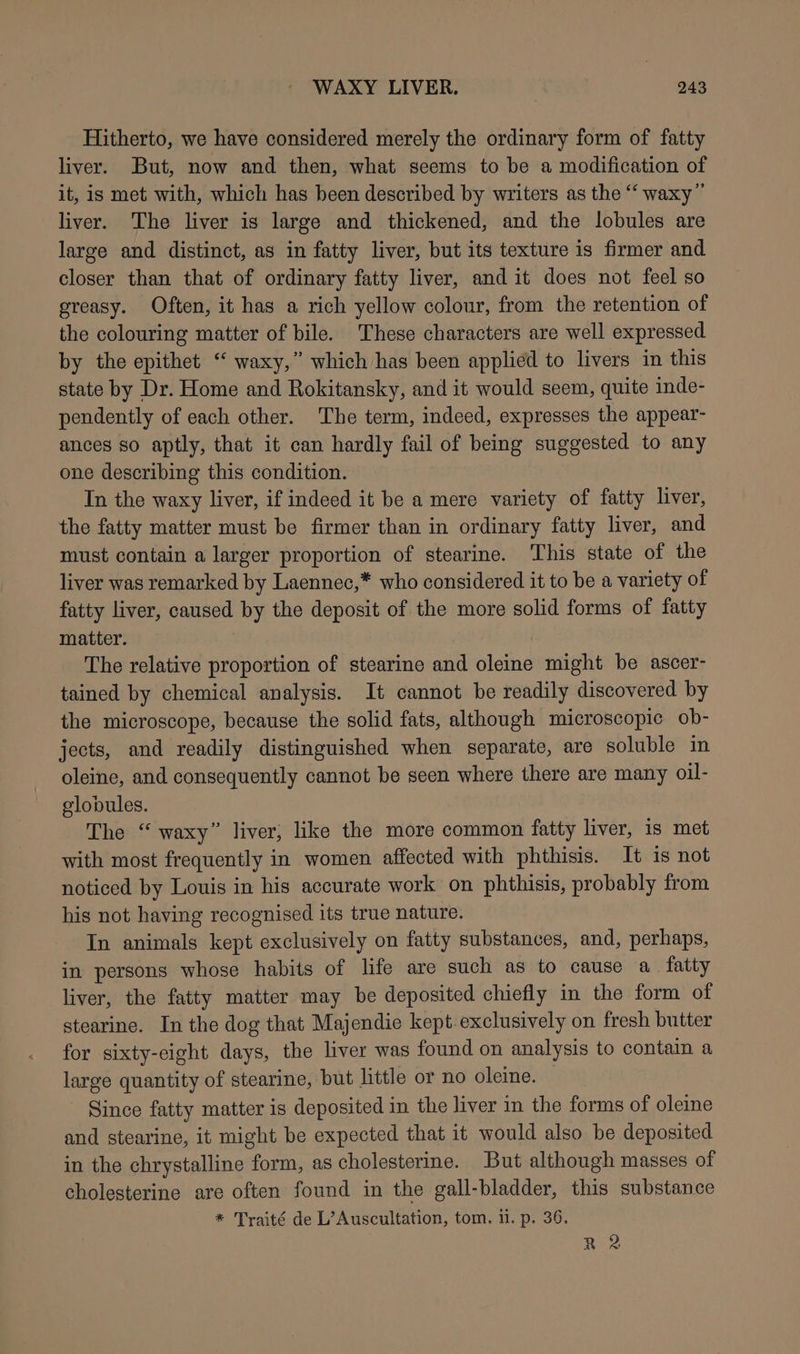 Hitherto, we have considered merely the ordinary form of fatty liver. But, now and then, what seems to be a modification of it, is met with, which has heen described by writers as the ‘‘ waxy” liver. The liver is large and thickened, and the lobules are large and distinct, as in fatty liver, but its texture is firmer and closer than that of ordinary fatty liver, and it does not feel so greasy. Often, it has a rich yellow colour, from the retention of the colouring matter of bile. These characters are well expressed by the epithet “ waxy,” which has been applied to livers in this state by Dr. Home and Rokitansky, and it would seem, quite inde- pendently of each other. The term, indeed, expresses the appear- ances so aptly, that it can hardly fail of being suggested to any one describing this condition. In the waxy liver, if indeed it be a mere variety of fatty liver, the fatty matter must be firmer than in ordinary fatty liver, and must contain a larger proportion of stearine. This state of the liver was remarked by Laennec,* who considered it to be a variety of fatty liver, caused by the deposit of the more solid forms of fatty matter. The relative proportion of stearine and oleine might be ascer- tained by chemical analysis. It cannot be readily discovered by the microscope, because the solid fats, although microscopic ob- jects, and readily distinguished when separate, are soluble in oleine, and consequently cannot be seen where there are many oil- globules. The “ waxy” liver, like the more common fatty liver, is met with most frequently in women affected with phthisis. It is not noticed by Louis in his accurate work on phthisis, probably from his not having recognised its true nature. In animals kept exclusively on fatty substances, and, perhaps, in persons whose habits of life are such as to cause a fatty liver, the fatty matter may be deposited chiefly in the form of stearine. In the dog that Majendie kept exclusively on fresh butter for sixty-eight days, the liver was found on analysis to contain a large quantity of stearine, but little or no oleine. Since fatty matter is deposited in the liver in the forms of oleine and stearine, it might be expected that it would also be deposited in the chrystalline form, as cholesterine. But although masses of cholesterine are often found in the gall-bladder, this substance * Traité de L’Auscultation, tom. i. p. 36. R 2