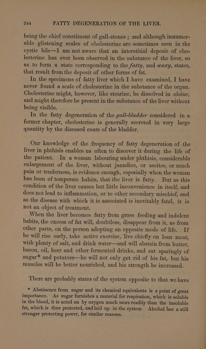 being the chief constituent of gall-stones ; and although innumer- able glistening scales of cholesterine are sometimes seen in the cystic bile—I am not aware that an interstitial deposit of cho- lesterine has ever been observed in the substance of the liver, so as to form a state corresponding to the fatty, and waay, states, that result from the deposit of other forms of fat. In the specimens of fatty liver which I have examined, I have never found a scale of cholesterine in the substance of the organ. Cholesterine might, however, like stearine, be dissolved in oleine, and might therefore be present in the substance of the liver without being visible. | In the fatty degeneration of the gall-bladder considered in a former chapter, cholesterine is generally secreted in very large quantity by the diseased coats of the bladder. Our knowledge of. the frequency of fatty degeneration of the liver in phthisis enables us often to discover it during the life of the patient. In a woman labouring under phthisis, considerable enlargement of the liver, without jaundice, or ascites, or much pain or tenderness, is evidence enough, especially when the woman has been of temperate habits, that the liver is fatty. But as this condition of the liver causes but little inconvenience in itself, and does not lead to inflammation, or to other secondary mischief, and as the disease with which it is associated is inevitably fatal, it is not an object of treatment. When the liver becomes fatty from gross feeding and indolent habits, the excess of fat will, doubtless, disappear from it, as from other parts, on the person adopting an opposite mode of life. If he will rise early, take active exercise, live chiefly on lean meat, with plenty of salt, and drink water—and will abstain from butter, bacon, oil, beer and other fermented drinks, and eat sparingly of sugar™ and potatoes—he will not only get rid of his fat, but his muscles will be better nourished, and his strength be increased. There are probably states of the system opposite to that we have * Abstinence from sugar and its chemical equivalents is a point of great importance. As sugar furnishes a material for respiration, which is soluble in the blood, it is acted on by oxygen much more readily than the insoluble fat, which is thus protected, and laid up in the system. Alcohol has a still stronger protecting power, for similar reasons.