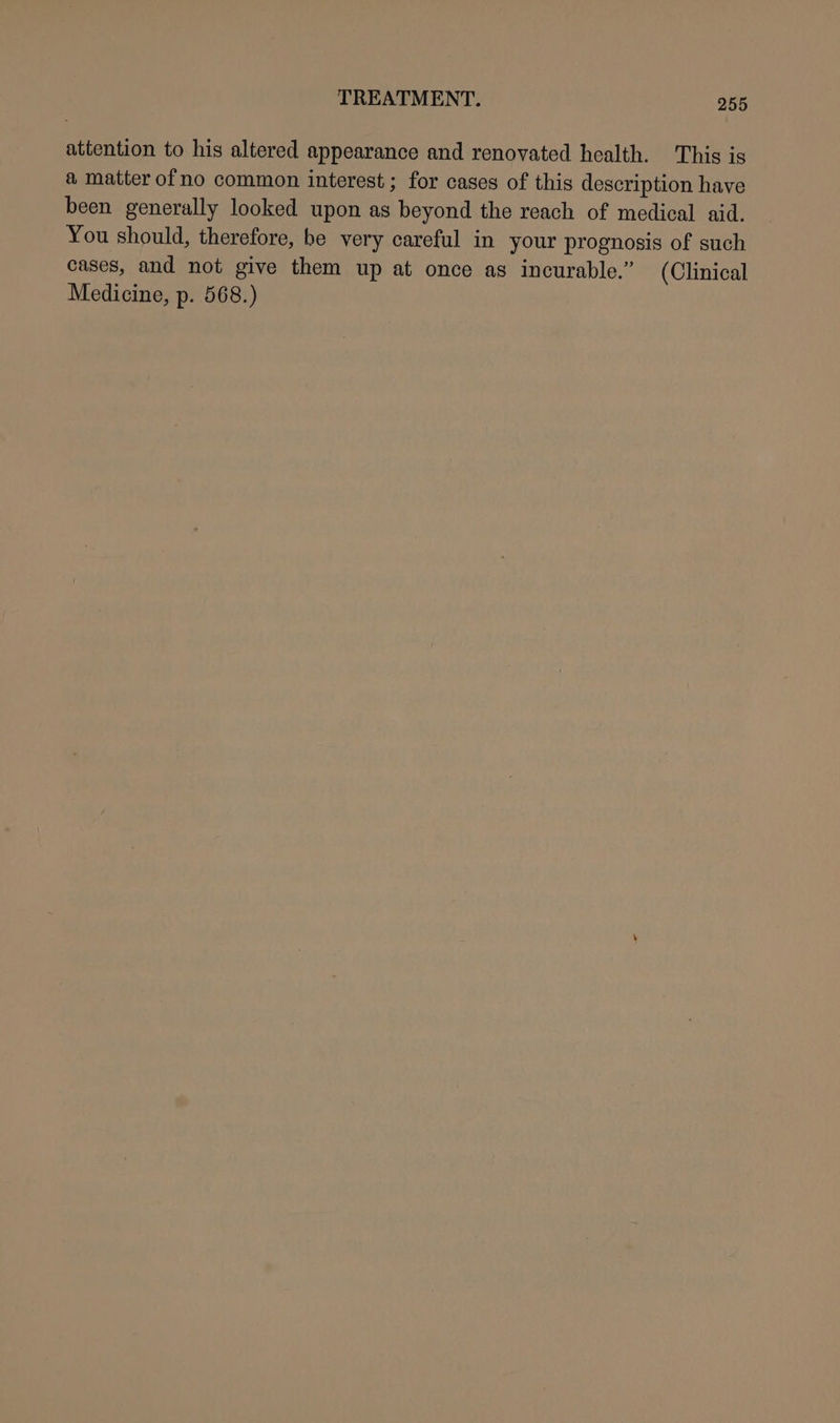 attention to his altered appearance and renovated health. This is a matter ofno common interest ; for cases of this description have been generally looked upon as beyond the reach of medical aid. You should, therefore, be very careful in your prognosis of such cases, and not give them up at once as incurable.” (Clinical Medicine, p. 568.)