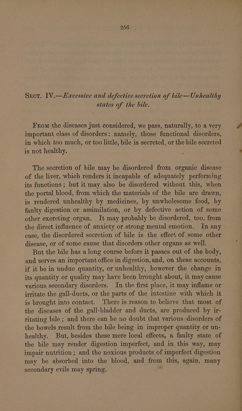 Sect. [V.—Hxcessive and defective secretion of bile—Unhealthy states of the bile. From the diseases just considered, we pass, naturally, to a very important class of disorders: namely, those functional disorders, in which too much, or too little, bile is secreted, or the bile secreted is not healthy. The secretion of bile may be disordered from organic disease of the liver, which renders it incapable of adequately performing its functions ; but it may also be disordered without this, when the portal blood, from which the materials of the bile are drawn, is rendered unhealthy by medicines, by unwholesome food, by faulty digestion or assimilation, or by defective action of some other excreting organ. It may probably be disordered, too, from the direct influence of anxiety or strong mental emotion. In any case, the disordered secretion of bile is the effect of some other disease, or of some cause that disorders other organs as well. But the bile has a long course before it passes out of the body, and serves an important office in digestion, and, on these accounts, if it be in undue quantity, or unhealthy, however the change in its quantity or quality may have been brought about, it may cause various secondary disorders. In the first place, it may inflame or irritate the gall-ducts, or the parts of the intestine with which it is brought into contact. There is reason to believe that most of the diseases of the gall-bladder and ducts, are produced by ir- ritating bile ; and there can be no doubt that various disorders of the bowels result from the bile being in improper quantity or un- healthy. But, besides these mere local effects, a faulty state of the bile may render digestion imperfect, and in this way, may impair nutrition ; and the noxious products of imperfect digestion may be absorbed into the blood, and rom this, again, many secondary evils may spring.