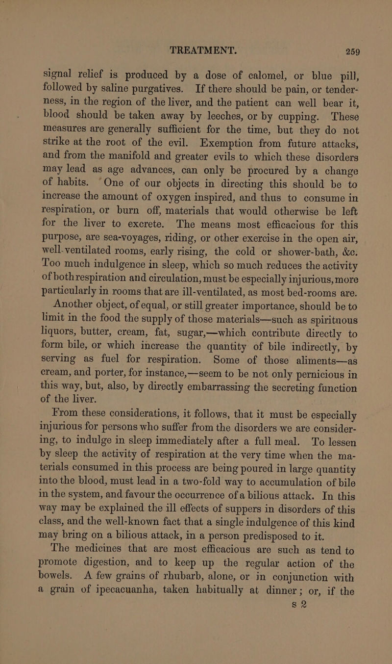 signal relief is produced by a dose of calomel, or blue pill, followed by saline purgatives. If there should be pain, or tender- ness, in the region of the liver, and the patient can well bear it, blood should be taken away by leeches, or by cupping. These measures are generally sufficient for the time, but they do not strike at the root of the evil. Exemption from future attacks, and from the manifold and greater evils to which these disorders may lead as age advances, can only be procured by a change of habits. “One of our objects in directing this should be to increase the amount of oxygen inspired, and thus to consume in respiration, or burn off, materials that would otherwise be left for the liver to excrete. The means most efficacious for this purpose, are sea-voyages, riding, or other exercise in the open air, well-ventilated rooms, early rising, the cold or shower-bath, &amp;c. Too much indulgence in sleep, which so much reduces the activity of bothrespiration and circulation, must be especially injurious, more particularly in rooms that are ill-ventilated, as most bed-rooms are. Another object, of equal, or still greater importance, should be to limit in the food the supply of those materials—such as spirituous liquors, butter, cream, fat, sugar,—which contribute directly to form bile, or which increase the quantity of bile indirectly, by serving as fuel for respiration. Some of those aliments—as cream, and porter, for instance,—seem to be not only pernicious in this way, but, also, by directly embarrassing the secreting function of the liver. From these considerations, it follows, that it must be especially injurious for persons who suffer from the disorders we are consider- ing, to indulge in sleep immediately after a full meal. To lessen by sleep the activity of respiration at the very time when the ma- terials consumed in this process are being poured in large quantity into the blood, must lead in a two-fold way to accumulation of bile in the system, and favour the occurrence of a bilious attack. In this way may be explained the ill effects of suppers in disorders of this class, and the well-known fact that a single indulgence of this kind may bring on a bilious attack, in a person predisposed to it. The medicines that are most efficacious are such as tend to promote digestion, and to keep up the regular action of the bowels. A few grains of rhubarb, alone, or in conjunction with a grain of ipecacuanha, taken habitually at dinner; or, if the S2