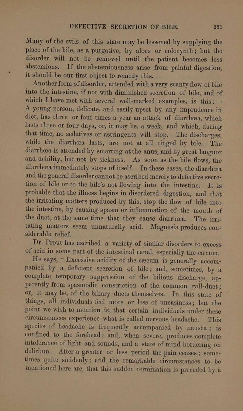 Many of the evils of this state may be lessened by supplying the place of the bile, as a purgative, by aloes or colocynth; but the disorder will not be removed until the patient becomes less abstemious. If the abstemiousness arise from painful digestion, it should be our first object to remedy this. Another form of disorder, attended with a very scanty flow of bile into the intestine, if not with diminished secretion of bile, and of which I have met with several well-marked examples, is this :— A young person, delicate, and easily upset by any imprudence in diet, has three or four times a year an attack of diarrhea, which lasts three or four days, or, it may be, a week, and which, during that time, no sedatives or astringents will stop. The discharges, while the diarrhea lasts, are not at all tinged by bile. The diarrhea is attended by smarting at the anus, and by great languor and debility, but not by sickness. As soon as the bile flows, the diarrhoea immediately stops of itself. In these cases, the diarrhea and the general disorder cannot be ascribed merely to defective secre- tion of bile or to the bile’s not flowing into the intestine. It is probable that the illness begins in disordered digestion, and that the irritating matters produced by this, stop the flow of bile into the intestine, by causing spasm or inflammation of the mouth of the duct, at the same time that they cause diarrhoea. The irri- tating matters seem unnaturally acid. Magnesia produces con- siderable relief, Dr. Prout has ascribed a variety of similar disorders to excess of acid in some part of the intestinal canal, especially the cecum. He says, “ Excessive acidity of the cecum is generally accom- panied by a deficient secretion of bile; and, sometimes, by a complete temporary suppression of the bilious discharge, ap- parently from spasmodic constriction of the common gall-duct ; or, it may be, of the biliary ducts themselves. In this state of | things, all individuals feel more or less of uneasiness ; but the point we wish to mention is, that certain individuals under these circumstances experience what is called nervous headache. This species of headache is frequently accompanied by nausea ; is confined to the forehead; and, when severe, produces complete intolerance of light and sounds, and a state of mind bordering on delirium, After a greater or less period the pain ceases ; some- times quite suddenly; and the remarkable circumstances to. be mentioned here are, that this sudden termination is preceded by a