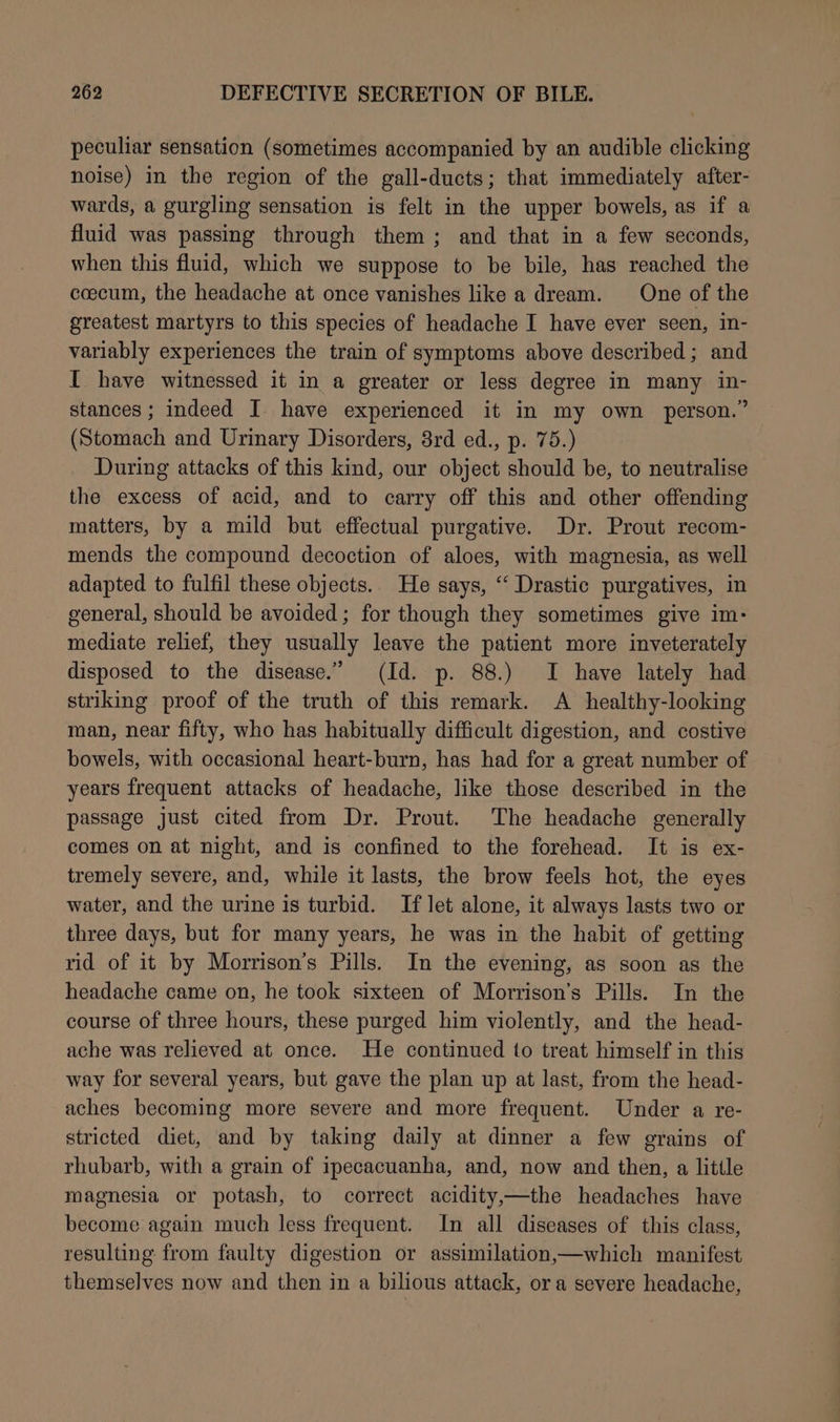 peculiar sensation (sometimes accompanied by an audible clicking noise) in the region of the gall-ducts; that immediately after- wards, a gurgling sensation is felt in the upper bowels, as if a fluid was passing through them; and that in a few seconds, when this fluid, which we suppose to be bile, has reached the coecum, the headache at once vanishes like a dream. One of the greatest martyrs to this species of headache I have ever seen, in- variably experiences the train of symptoms above described; and I have witnessed it in a greater or less degree in many in- stances ; indeed I. have experienced it in my own person.” (Stomach and Urinary Disorders, 8rd ed., p. 75.) During attacks of this kind, our object should be, to neutralise the excess of acid, and to carry off this and other offending matters, by a mild but effectual purgative. Dr. Prout recom- mends the compound decoction of aloes, with magnesia, as well adapted to fulfil these objects.. He says, “‘ Drastic purgatives, in general, should be avoided; for though they sometimes give im- mediate relief, they usually leave the patient more inveterately disposed to the disease.” (Id. p. 88.) I have lately had striking proof of the truth of this remark. A healthy-looking man, near fifty, who has habitually difficult digestion, and costive bowels, with occasional heart-burn, has had for a great number of years frequent attacks of headache, like those described in the passage just cited from Dr. Prout. The headache generally comes on at night, and is confined to the forehead. It is ex- tremely severe, and, while it lasts, the brow feels hot, the eyes water, and the urine is turbid. If let alone, it always lasts two or three days, but for many years, he was in the habit of getting rid of it by Morrison’s Pills. In the evening, as soon as the headache came on, he took sixteen of Morrison’s Pills. In the course of three hours, these purged him violently, and the head- ache was relieved at once. He continued to treat himself in this way for several years, but gave the plan up at last, from the head- aches becoming more severe and more frequent. Under a re- stricted diet, and by taking daily at dinner a few grains of rhubarb, with a grain of ipecacuanha, and, now and then, a little magnesia or potash, to correct acidity,—the headaches have become again much less frequent. In all diseases of this class, resulting from faulty digestion or assimilation,—which manifest themselves now and then in a bilious attack, or a severe headache,