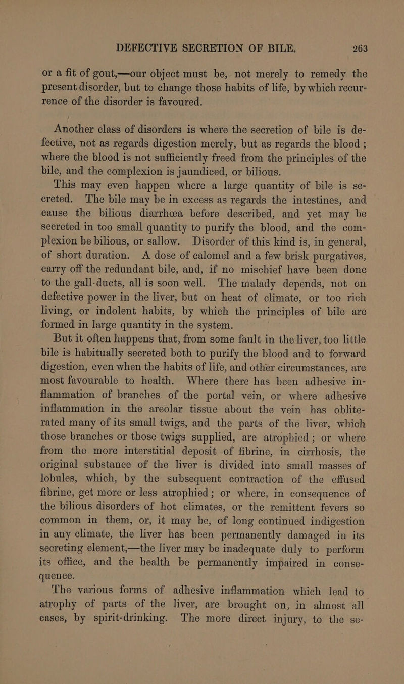 or a fit of gout,—our object must be, not merely to remedy the present disorder, but to change those habits of life, by which recur- rence of the disorder is favoured. Another class of disorders is where the secretion of bile is de- fective, not as regards digestion merely, but as regards the blood ; where the blood is not sufficiently freed from the principles of the bile, and the complexion is jaundiced, or bilious. This may even happen where a large quantity of bile is se- creted. The bile may be in excess as regards the intestines, and cause the bilious diarrhcea before described, and yet may be secreted in too small quantity to purify the blood, and the com- plexion be bilious, or sallow. Disorder of this kind is, in general, of short duration. A dose of calomel and a few brisk purgatives, carry off the redundant bile, and, if no mischief have been done to the gall-ducts, all is soon well. The malady depends, not on defective power in the liver, but on heat of climate, or too rich living, or indolent habits, by which the principles of bile are formed in large quantity in the system. But it often happens that, from some fault in the liver, too little bile is habitually secreted both to purify the blood and to forward digestion, even when the habits of life, and other circumstances, are most favourable to health. Where there has been adhesive in- flammation of branches of the portal vein, or where adhesive inflammation in the areolar tissue about the vein has oblite- rated many of its small twigs, and the parts of the liver, which those branches or those twigs supplied, are atrophied; or where from the more interstitial deposit of fibrine, in cirrhosis, the original substance of the liver is divided into small masses of lobules, which, by the subsequent contraction of the effused fibrine, get more or less atrophied; or where, in consequence of the bilious disorders of hot climates, or the remittent fevers so common in them, or, it may be, of long continued indigestion in any climate, the liver has been permanently damaged in its secreting element,—the liver may be inadequate duly to perform its office, and the health be permanently impaired in conse- quence. The various forms of adhesive inflammation which lead to atrophy of parts of the liver, are brought on, in almost all eases, by spirit-drinking. The more direct injury, to the se-