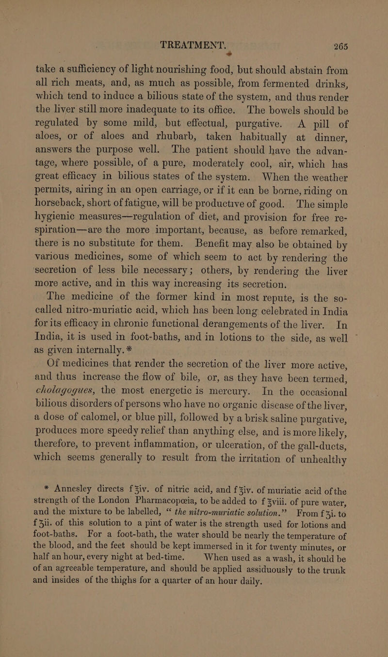 a take a sufficiency of light nourishing food, but should abstain from all rich meats, and, as much as possible, from fermented drinks, which tend to induce a bilious state of the system, and thus render the liver still more inadequate to its office. The bowels should be regulated by some mild, but effectual, purgative. A pill of aloes, or of aloes and rhubarb, taken habitually at dinner, answers the purpose well. The patient should have the advan- tage, where possible, of a pure, moderately cool, air, which has great efficacy in bilious states of the system. When the weather permits, airing in an open carriage, or if it can be borne, riding on horseback, short of fatigue, will be productive of good. The simple hygienic measures—regulation of diet, and provision for free re- spiration—are the more important, because, as before remarked, there 1s no substitute for them. Benefit may also be obtained by various medicines, some of which seem to act by rendering the secretion of less bile necessary; others, by rendering the liver more active, and in this way increasing its secretion. The medicine of the former kind in most repute, is the so- called nitro-muriatic acid, which has been long celebrated in India for its efficacy in chronic functional derangements of the liver. In India, it is used in foot-baths, and in lotions to the side, as well as given internally. * Of medicines that render the secretion of the liver more active, and thus increase the flow of bile, or, as they have been termed, cholagogues, the most energetic is mercury. In the occasional bilious disorders of persons who have no organic disease of the liver, a dose of calomel, or blue pill, followed by a brisk saline purgative, produces more speedy relief than anything else, and is more likely, therefore, to prevent inflammation, or ulceration, of the gall-ducts, which seems generally to result from the irritation of unhealthy * Annesley directs f3iv. of nitric acid, and f Ziv. of muriatic acid of the strength of the London Pharmacopeeia, to be added to f 3viii. of pure water, and the mixture to be labelled, “ the nitro-muriatic solution.” From f 41. to fi. of this solution to a pint of water is the strength used for lotions and foot-baths. For a foot-bath, the water should be nearly the temperature of the blood, and the feet should be kept immersed in it for twenty minutes, or half an hour, every night at bed-time. When used as awash, it should be of an agreeable temperature, and should be applied assiduously to the trunk and insides of the thighs for a quarter of an hour daily.