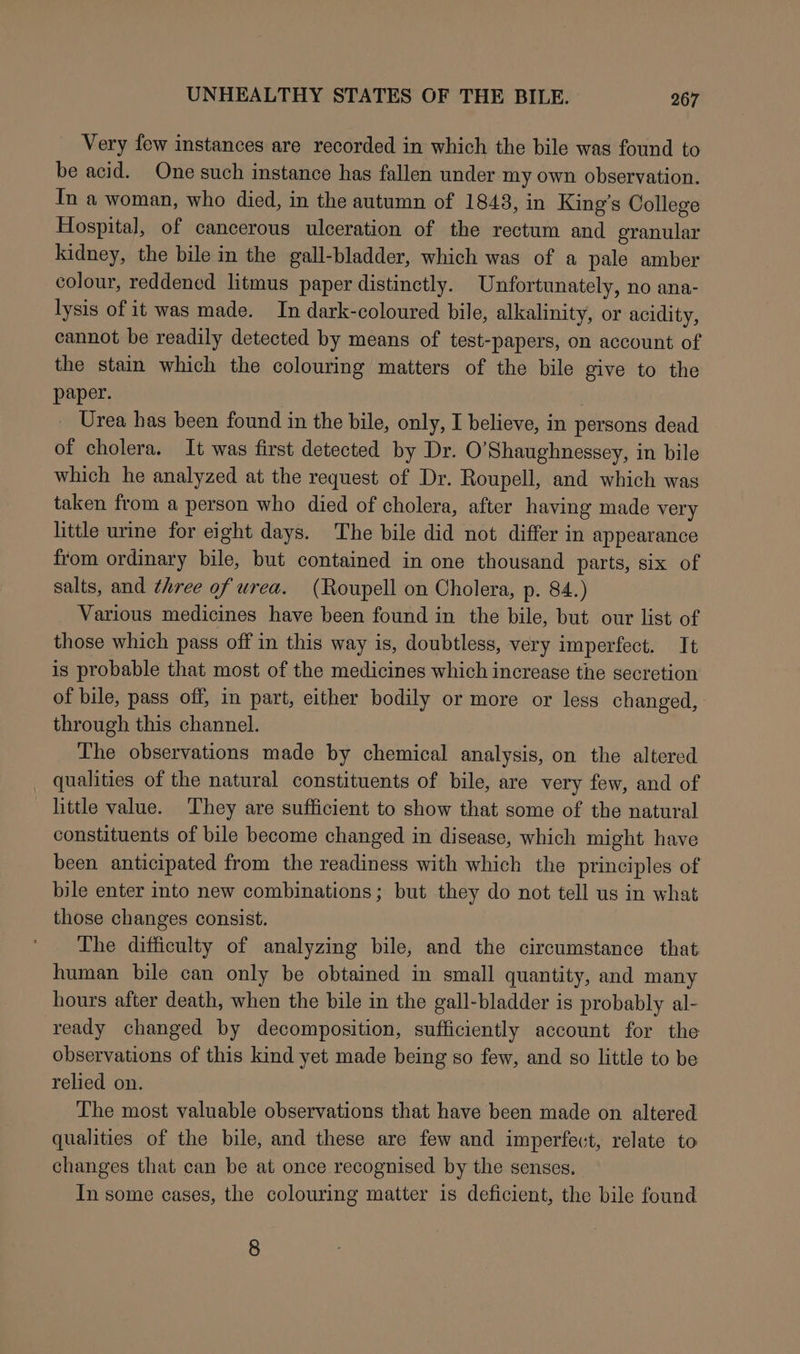 Very few instances are recorded in which the bile was found to be acid. One such instance has fallen under my own observation. In a woman, who died, in the autumn of 1843, in King’s College Hospital, of cancerous ulceration of the rectum and granular kidney, the bile in the gall-bladder, which was of a pale amber colour, reddened litmus paper distinctly. Unfortunately, no ana- lysis of it was made. In dark-coloured bile, alkalinity, or acidity, cannot be readily detected by means of test-papers, on account of the stain which the colouring matters of the bile give to the paper. Urea has been found in the bile, only, I believe, in persons dead of cholera. It was first detected by Dr. O’Shaughnessey, in bile which he analyzed at the request of Dr. Roupell, and which was taken from a person who died of cholera, after having made very little urine for eight days. The bile did not differ in appearance from ordinary bile, but contained in one thousand parts, six of salts, and three of urea. (Roupell on Cholera, p. 84.) Various medicines have been found in the bile, but our list of those which pass off in this way is, doubtless, very imperfect. It is probable that most of the medicines which increase the secretion of bile, pass off, in part, either bodily or more or less changed, through this channel. The observations made by chemical analysis, on the altered _ qualities of the natural constituents of bile, are very few, and of little value. ‘They are sufficient to show that some of the natural constituents of bile become changed in disease, which might have been anticipated from the readiness with which the principles of bile enter into new combinations; but they do not tell us in what those changes consist. The ditficulty of analyzing bile, and the circumstance that human bile can only be obtained in small quantity, and many hours after death, when the bile in the gall-bladder is probably al- ready changed by decomposition, sufficiently account for the observations of this kind yet made being so few, and so little to be relied on. The most valuable observations that have been made on altered qualities of the bile, and these are few and imperfevt, relate to changes that can be at once recognised by the senses. In some cases, the colouring matter is deficient, the bile found 8