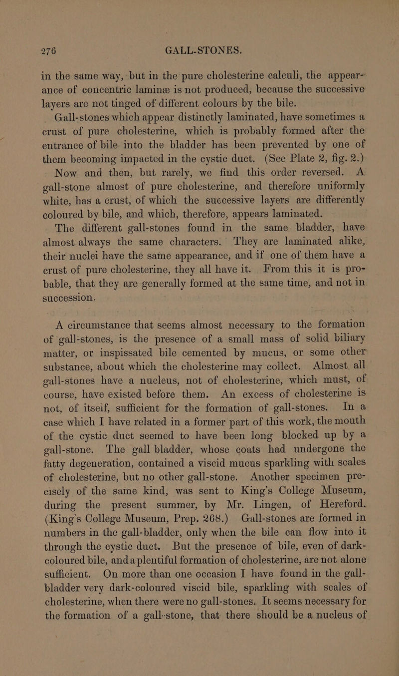 in the same way, but in the pure cholesterine calculi, the appear~ ance of concentric lamine is not produced, because the successive layers are not tinged of different colours by the bile. Gall-stones which appear distinctly laminated, have sometimes a crust of pure cholesterine, which is probably formed after the entrance of bile into the bladder has been prevented by one of them becoming impacted in the cystic duct. (See Plate 2, fig. 2.) Now and then, but rarely, we find this order reversed. A gall-stone almost of pure cholesterine, and therefore uniformly white, has a crust, of which the successive layers are differently coloured by bile, and which, therefore, appears laminated. The different gall-stones found in the same bladder, have almost always the same characters. They are laminated alike, their nuclei have the same appearance, and if one of them have a crust of pure cholesterine, they all have it. From this it 1s pro- bable, that they are generally formed at the same time, and not in succession. A circumstance that seems almost necessary to the formation of gall-stones, is the presence of a small mass of solid biliary matter, or inspissated bile cemented by mucus, or some other substance, about which the cholesterine may collect. Almost all gall-stones have a nucleus, not of cholesterine, which must, of course, have existed before them. An excess of cholesterine is not, of itseif, sufficient for the formation of gall-stones. In a case which I have related in a former part of this work, the mouth of the cystic duct seemed to have been long blocked up by a gall-stone. The gall bladder, whose coats had undergone the fatty degeneration, contained a viscid mucus sparkling with scales of cholesterine, but no other gall-stone. Another specimen pre- cisely of the same kind, was sent to King’s College Museum, during the present summer, by Mr. Lingen, of Hereford. (King’s College Museum, Prep. 268.) Grall-stones are formed in numbers in the gall-bladder, only when the bile can flow into it through the cystic duct. But the presence of bile, even of dark- coloured bile, anda plentiful formation of cholesterine, are not alone sufficient. On more than one occasion J have found in the gall- bladder very dark-coloured viscid bile, sparkling with scales of cholesterine, when there were no gall-stones.. It seems necessary for the formation of a gall-stone, that there should be a nucleus of