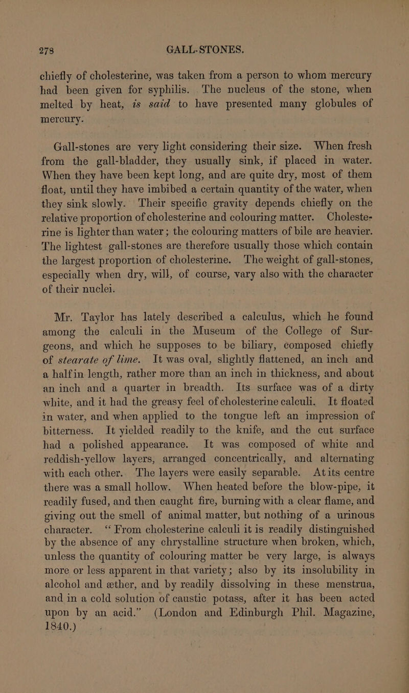 chiefly of cholesterine, was taken from a person to whom mercury had been given for syphilis. The nucleus of the stone, when melted by heat, is said to have presented many globules of mercury. Gall-stones are very light considering their size. When fresh from the gall-bladder, they usually sink, if placed in water. When they have been kept long, and are quite dry, most of them float, until they have imbibed a certain quantity of the water, when they sink slowly. Their specific gravity depends chiefly on the relative proportion of cholesterine and colouring matter. Choleste- rine is lighter than water ; the colouring matters of bile are heavier. The lightest gall-stones are therefore usually those which contain the largest proportion of cholesterme. The weight of gall-stones, especially when dry, will, of course, vary also with the character of their nuclei. | Mr. Taylor has lately described a calculus, which he found among the calculi in the Museum of the College of Sur- geons, and which he supposes to be biliary, composed chiefly of stearate of lime. It was oval, slightly flattened, an inch and a halfin length, rather more than an inch in thickness, and about an inch and a quarter in breadth. Its surface was of a dirty white, and it had the greasy feel of cholesterine calculi. It floated in water, and when applied to the tongue left an impression of bitterness. It yielded readily to the knife, and the cut surface had a polished appearance. It was composed of white and reddish-yellow layers, arranged concentrically, and alternating with each other.. The layers were easily separable. Atits centre there was a small hollow. When heated before the blow-pipe, it readily fused, and then caught fire, burning with a clear flame, and giving out the smell of animal matter, but nothing of a urinous character. ‘‘ From cholesterine calculi it is readily distinguished by the absence of any chrystalline structure when broken, which, unless the quantity of colouring matter be very large, is always more or less apparent in that variety; also by its insolubility in alcohol and ether, and by readily dissolving in these menstrua, and in a cold solution of caustic potass, after it has been acted upon by an acid.” (London and Edinburgh Phil. Magazine, 1840.) ,