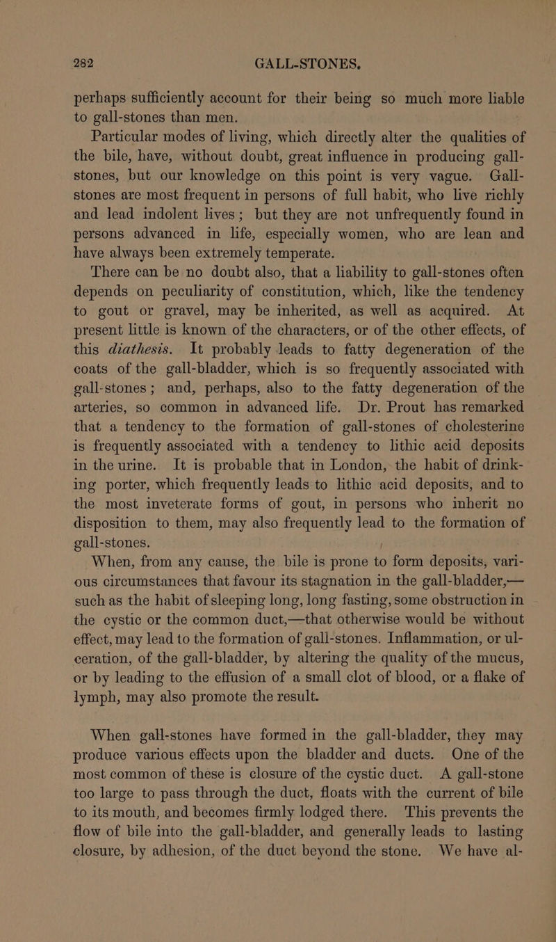 perhaps sufficiently account for their being so much more liable to gall-stones than men. | Particular modes of living, which directly alter the qualities of the bile, have, without doubt, great influence in producing gall- stones, but our knowledge on this point is very vague. Gall- stones are most frequent in persons of full habit, who live richly and lead indolent lives; but they are not unfrequently found in persons advanced in life, especially women, who are lean and have always been extremely temperate. There can be no doubt also, that a liability to gall-stones often depends on peculiarity of constitution, which, like the tendency to gout or gravel, may be inherited, as well as acquired. At present little is known of the characters, or of the other effects, of this diathesis. It probably leads to fatty degeneration of the coats of the gall-bladder, which is so frequently associated with gall-stones; and, perhaps, also to the fatty degeneration of the arteries, so common in advanced life. Dr. Prout has remarked that a tendency to the formation of gall-stones of cholesterine is frequently associated with a tendency to lithic acid deposits in the urine. It is probable that in London, the habit of drink- ing porter, which frequently leads to lithic acid deposits, and to the most inveterate forms of gout, in persons who inherit no disposition to them, may also frequently lead to the formation of gall-stones. | When, from any cause, the bile is prone to form deposits, vari- ous circumstances that favour its stagnation in the gall-bladder,— such as the habit of sleeping long, long fasting, some obstruction in the cystic or the common duct,—that otherwise would be without effect, may lead to the formation of gall-stones. Inflammation, or ul- ceration, of the gall-bladder, by altering the quality of the mucus, or by leading to the effusion of a small clot of blood, or a flake of lymph, may also promote the result. When gall-stones have formed in the gall-bladder, they may produce various effects upon the bladder and ducts. One of the most common of these is closure of the cystic duct. A gall-stone too large to pass through the duct, floats with the current of bile to its mouth, and becomes firmly lodged there. This prevents the flow of bile into the gall-bladder, and generally leads to lasting closure, by adhesion, of the duct beyond the stone. We have al-