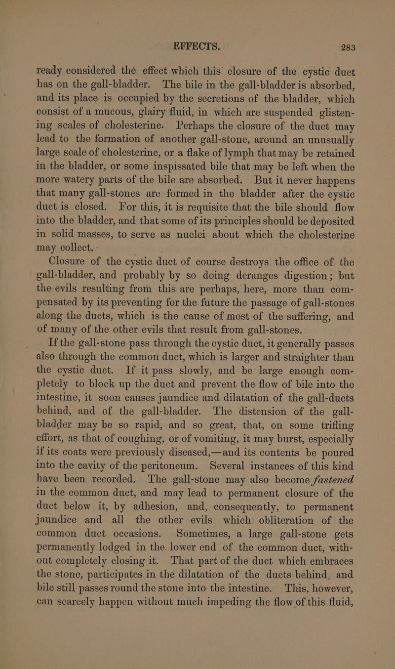 ready considered the effect which this closure of the cystic duct has on the gall-bladder. The bile in the gall-bladder is absorbed, and its place is occupied by the secretions of the bladder, which consist of a mucous, glairy fluid, in which are suspended glisten- ing scales of cholesterine. Perhaps the closure of the duct may lead to the formation of another gall-stone, around an unusually large scale of cholesterine, or a flake of lymph that may be retained in the bladder, or some inspissated bile that may be left when the more watery parts of the bile are absorbed. But it never happens that many gall-stones are formed in the bladder after the cystic duct is closed. For this, it is requisite that the bile should flow into the bladder, and that some of its principles should be deposited in solid magses, to serve as nuclei about which the cholesterine may collect. - Closure of the cystic duct of course destroys the office of the gall-bladder, and probably by so doing deranges digestion; but the evils resulting from this are perhaps, here, more than com- pensated by its preventing for the future the passage of gall-stones along the ducts, which is the cause of most of the suffering, and of many of the other evils that result from gall-stones. If the gall-stone pass through the cystic duct, it generally passes also through the common duct, which is larger and straighter than the cystic duct. If it pass slowly, and be large enough com- pletely to block up the duct and prevent the flow of bile into the intestine, it soon causes jaundice and dilatation of the gall-ducts behind, and of the gall-bladder. The distension of the gall- bladder may be so rapid, and so great, that, on some trifling effort, as that of coughing, or of vomiting, it may burst, especially if its coats were previously diseased,—and its contents be poured into the cavity of the peritoneum. Several instances of this kind have been recorded. The gall-stone may also become fastened in the common duct, and may lead to permanent closure of the duct below it, by adhesion, and, consequently, to permanent jaundice and all the other evils which obliteration of the common duct occasions. Sometimes, a large gall-stone gets permanently lodged in the lower end of the common duct, with- out completely closing it. ‘That part of the duct which embraces the stone, participates in the dilatation of the ducts behind, and bile still passes round the stone into the intestine. This, however, can scarcely happen without much impeding the flow of this fluid,