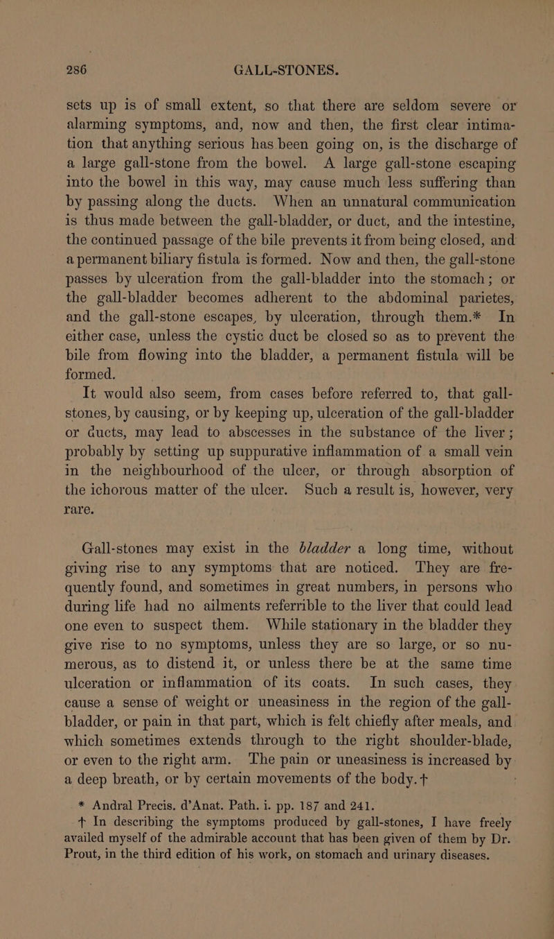 sets up is of small extent, so that there are seldom severe or alarming symptoms, and, now and then, the first clear intima- tion that anything serious has been going on, is the discharge of a large gall-stone from the bowel. A large gall-stone escaping into the bowel in this way, may cause much less suffering than by passing along the ducts. When an unnatural communication is thus made between the gall-bladder, or duct, and the intestine, the continued passage of the bile prevents it from being closed, and a permanent biliary fistula is formed. Now and then, the gall-stone passes by ulceration from the gall-bladder into the stomach; or the gall-bladder becomes adherent to the abdominal parietes, and the gall-stone escapes, by ulceration, through them.* In either case, unless the cystic duct be closed so as to prevent the bile from flowing into the bladder, a permanent fistula will be formed. It would also seem, from cases before referred to, that gall- stones, by causing, or by keeping up, ulceration of the gall-bladder or aucts, may lead to abscesses in the substance of the liver ; probably by setting up suppurative inflammation of a small vein in the neighbourhood of the ulcer, or through absorption of the ichorous matter of the ulcer. Such a result is, however, very rare. Gall-stones may exist in the bladder a long time, without giving rise to any symptoms that are noticed. ‘They are fre- quently found, and sometimes in great numbers, in persons who during life had no ailments referrible to the liver that could lead one even to suspect them. While stationary in the bladder they give rise to no symptoms, unless they are so large, or so nu- merous, as to distend it, or unless there be at the same time ulceration or inflammation of its coats. In such cases, they cause a sense of weight or uneasiness in the region of the gall- bladder, or pain in that part, which is felt chiefly after meals, and. which sometimes extends through to the right shoulder-blade, or even to the right arm. The pain or uneasiness is increased by a deep breath, or by certain movements of the body. t * Andral Precis. d’Anat. Path. i. pp. 187 and 241. t+ In describing the symptoms produced by gall-stones, I have freely availed myself of the admirable account that has been given of them by Dr. Prout, in the third edition of his work, on stomach and urinary diseases.