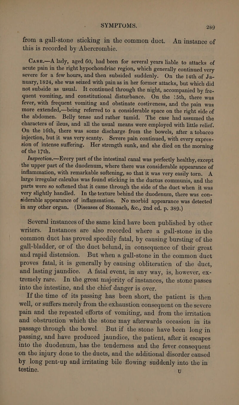 from a gall-stone sticking in the common duct. An instance of this is recorded by Abercrombie. | Case.—A lady, aged 60, had been for several years liable to attacks of acute pain in the right hypochondriac region, which generally continued very severe for a few hours, and then subsided suddenly. On the 14th of Ja- nuary, 1824, she was seized with pain as in her former attacks, but which did not subside as usual. It continued through the night, accompanied by fre- quent vomiting, and constitutional disturbance. On the !5th, there was fever, with frequent vomiting and obstinate costiveness, and the pain was more extended,—being referred to a considerable space on the right side of the abdomen. Belly tense and rather tumid. The case had assumed the characters of ileus, and all the usual means were employed with little relief. On the 16th, there was some discharge. from the bowels, after a tobacco injection, but it was very scanty. Severe pain continued, with every expres~- sion of intense suffering. Her strength sunk, and she died on the morning of the 17th. Inspection.—Every part of the intestinal canal was perfectly healthy, except the upper part of the duodenum, where there was considerable appearance of inflammation, with remarkable softening, so that it was very easily torn. A large irregular calculus was found sticking in the ductus communis, and the parts were so softened that it came through the side of the duct when it was very slightly handled. In the texture behind the duodenum, there was con- siderable appearance of inflammation. No morbid appearance was detected in any other organ. (Diseases of Stomach, &amp;c., 2nd ed. p. 389.) Several instances of the same kind have been published by other writers. Instances are also recorded where a gall-stone in the common duct has proved speedily fatal, by causing bursting of the gall-bladder, or of the duct behind, in consequence of their great and rapid distension. But when a gall-stone in the common duct proves fatal, it is generally by causing obliteration of the duct, and lasting jaundice. &lt;A fatal event, in any way, is, however, ex- tremely rare. In the great majority of instances, the stone passes into the intestine, and the chief danger is over. If the time of its passing has been short, the patient is then well, or suffers merely from the exhaustion consequent on the severe pain and the repeated efforts of vomiting, and from the irritation and obstruction which the stone may afterwards occasion in its passage through the bowel. But if the stone have been long in passing, and have produced jaundice, the patient, after it escapes into the duodenum, has the tenderness and the fever consequent on the injury done to the ducts, and the additional disorder caused by long pent-up and irritating bile flowing suddenly into the in testine. : U