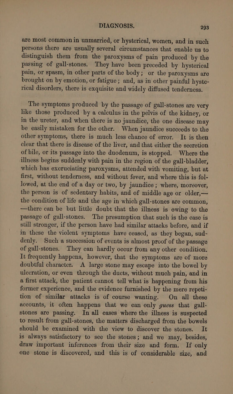 are most common in unmarried, or hysterical, women, and in such persons there are usually several circumstances that enable us to distinguish them from the paroxysms of pain produced by the passing of gall-stones. They have been preceded by hysterical pain, or spasm, in other parts of the body; or the paroxysms are brought on by emotion, or fatigue ; and, as in other painful hyste- rical disorders, there is exquisite and widely diffused tenderness. The symptoms produced by the passage of gall-stones are very like those produced by a calculus in the pelvis of the kidney, or in the ureter, and when there is no jaundice, the one disease may be easily mistaken for the other. When jaundice succeeds to the other symptoms, there is much less chance of error. It is then clear that there is disease of the liver, and that either the secretion of bile, or its passage into the duodenum, is stopped. Where the illness begins suddenly with pain in the region of the gall-bladder, which has excruciating paroxysms, attended with vomiting, but at first, without tenderness, and without fever, and where this is fol- lowed, at the end of a day or two, by jaundice ; where, moreover, the person is of sedentary habits, and of middle age or older,— the condition of life and the age in which gall-stones are common, —there can be but little doubt that the illness is owing to the passage of gall-stones. ‘The presumption that such is the case is still stronger, if the person have had similar attacks before, and if in these the violent symptoms have ceased, as they began, sud- denly. Such a succession of events is almost proof of the passage of gall-stones. They can hardly occur from any other condition. It frequently happens, however, that the symptoms are of more doubtful character. A large stone may escape into the bowel by ulceration, or even through the ducts, without much pain, and in a first attack, the patient cannot tell what is happening from his former experience, and the evidence furnished by the mere repeti- tion of similar attacks is of course wanting. On all these accounts, it often happens that we ean only guess that gall- stones are passing: In all eases where the illness is suspected to result from gall-stones, the matters discharged from the bowels should be examined with the view to discover the stones. It is always satisfactory to see the stones; and we may, besides, draw important inferences from their size and form. If only one stone is discovered, and this is of considerable size, and