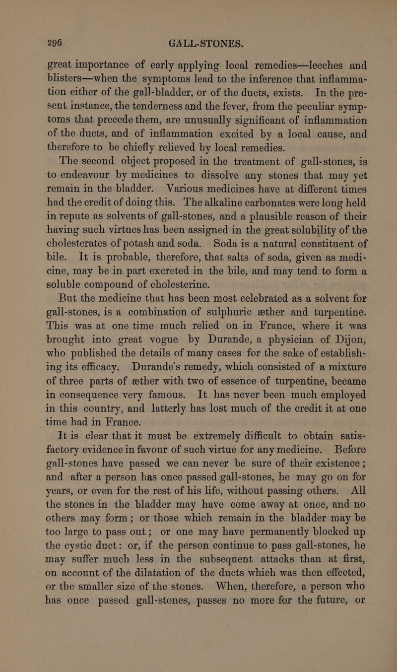 great importance of early applying local remedies—leeches and blisters—when the symptoms lead to the inference that inflamma- tion either of the gall-bladder, or of the ducts, exists. In the pre- sent instance, the tenderness and the fever, from the peculiar symp- toms that precede them, are unusually significant of inflammation of the ducts, and of inflammation excited by a local cause, and therefore to be chiefly relieved by local remedies. The second object proposed in the treatment of gall-stones, is to endeavour by medicines to dissolve any stones that may yet remain in the bladder. Various medicines have at different times had the credit of doing this. The alkaline carbonates were long held in repute as solvents of gall-stones, and a plausible reason of their having such virtues has been assigned in the great solubility of the cholesterates of potash and soda. Soda is a natural constituent of bile. It is probable, therefore, that salts of soda, given as medi- cine, may be in part excreted in the bile, and may tend to form a soluble compound of cholesterine. But the medicine that has been most celebrated as a solvent for gall-stones, is a combination of sulphuric ether and turpentine. This was at one time much relied on in France, where it was brought into great vogue by Durande, a physician of Dijon, who published the details of many cases for the sake of establish- ing its efficacy. Durande’s remedy, which consisted of a mixture of three parts of ether with two of essence of turpentine, became in consequence very famous. It has never been much employed in this country, and latterly has lost much of the credit it at one time had in France. It is clear that it must be extremely difficult to obtain satis- factory evidence in favour of such virtue for anymedicine. Before gall-stones have passed we can never be sure of their existence ; and after a person has once passed gall-stones, he may go on for years, or even for the rest of his life, without passing others. All the stones in the bladder may have come away at once, and no others may form; or those which remain in the bladder may be too large to pass out; or one may have permanently blocked up the cystic duct: or, if the person continue to pass gall-stones, he may suffer much less in the subsequent attacks than at first, on account of the dilatation of the ducts which was then effected, or the smaller size of the stones. When, therefore, a person who has once passed gall-stones, passes no more for the future, or