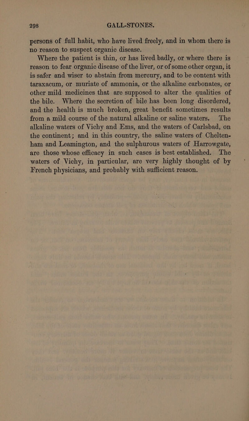 persons of full habit, who have lived freely, and in whom there is no reason to suspect organic disease. Where the patient is thin, or has lived badly, or where there is reason to fear organic disease of the liver, or of some other organ, it is safer and wiser to abstain from mercury, and to be content with taraxacum, or muriate of ammonia, or the alkaline carbonates, or other mild medicines that are supposed to alter the qualities of the bile. Where the secretion of bile has been long disordered, and the health is much broken, great benefit sometimes results from a mild course of the natural alkaline or saline waters. The alkaline waters of Vichy and Ems, and the waters of Carlsbad, on the continent; and in this country, the saline waters of Chelten- ham and Leamington, and the sulphurous waters of Harrowgate, are those whose efficacy in such cases is best established. ‘The waters of Vichy, in particular, are very highly thought of by French physicians, and probably with sufficient reason.