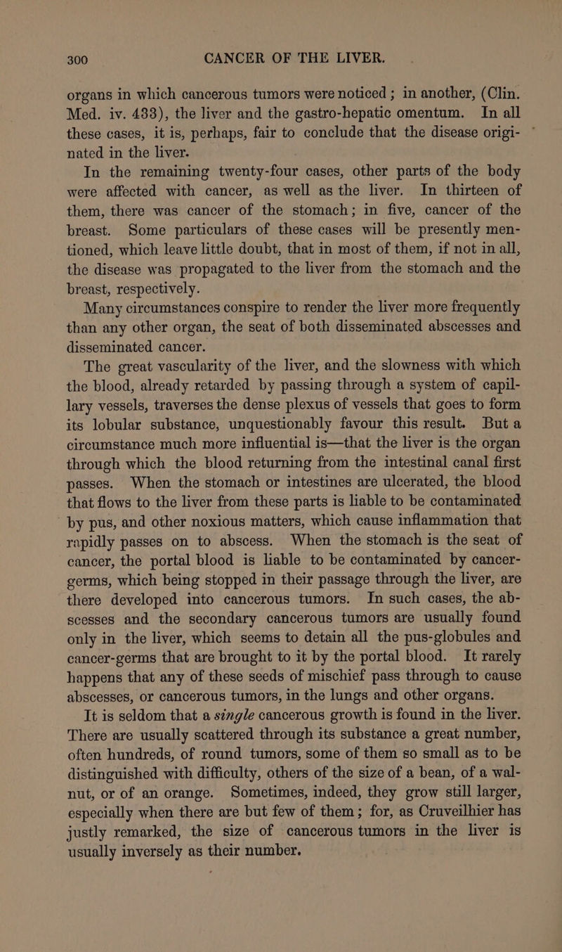 organs in which cancerous tumors were noticed ; in another, (Clin. Med. iv. 483), the liver and the gastro-hepatic omentum. In all these cases, it is, perhaps, fair to conclude that the disease origi- ~ nated in the liver. In the remaining twenty-four cases, other parts of the body were affected with cancer, as well as the liver. In thirteen of them, there was cancer of the stomach; in five, cancer of the breast. Some particulars of these cases will be presently men- tioned, which leave little doubt, that in most of them, if not in all, the disease was propagated to the liver from the stomach and the breast, respectively. Many circumstances conspire to render the liver more frequently than any other organ, the seat of both disseminated abscesses and disseminated cancer. The great vascularity of the liver, and the slowness with which the blood, already retarded by passing through a system of capil- lary vessels, traverses the dense plexus of vessels that goes to form its lobular substance, unquestionably favour this result. Buta circumstance much more influential is—that the liver is the organ through which the blood returning from the intestinal canal first passes. When the stomach or intestines are ulcerated, the blood that flows to the liver from these parts is liable to be contaminated by pus, and other noxious matters, which cause inflammation that rapidly passes on to abscess. When the stomach is the seat of cancer, the portal blood is liable to be contaminated by cancer- germs, which being stopped in their passage through the liver, are there developed into cancerous tumors. In such cases, the ab- scesses and the secondary cancerous tumors are usually found only in the liver, which seems to detain all the pus-globules and cancer-germs that are brought to it by the portal blood. It rarely happens that any of these seeds of mischief pass through to cause abscesses, or cancerous tumors, in the lungs and other organs. It is seldom that a single cancerous growth is found in the liver. There are usually scattered through its substance a great number, often hundreds, of round tumors, some of them so small as to be distinguished with difficulty, others of the size of a bean, of a wal- nut, or of an orange. Sometimes, indeed, they grow still larger, especially when there are but few of them; for, as Cruveilhier has justly remarked, the size of cancerous tumors in the liver is usually inversely as their number. |