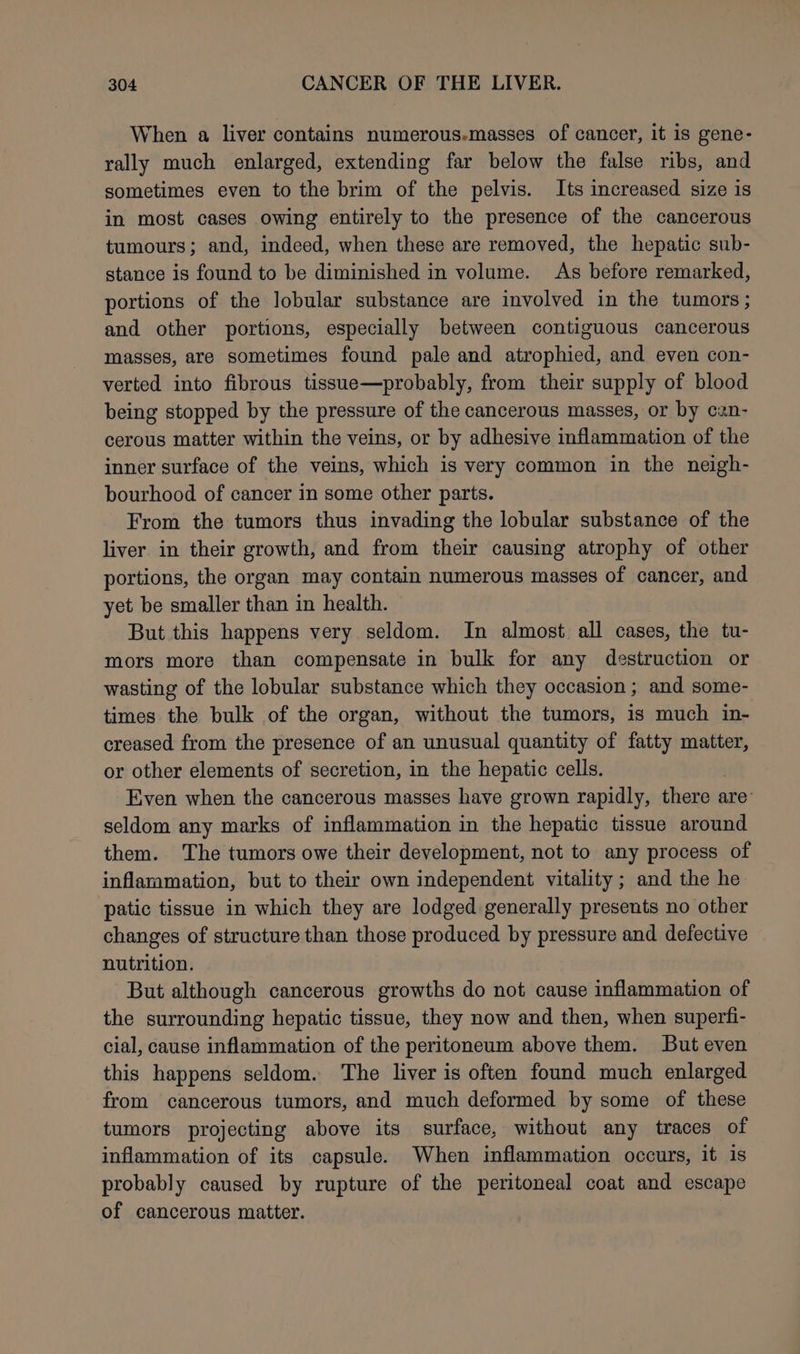 When a liver contains numerous-masses of cancer, it is gene- rally much enlarged, extending far below the false ribs, and sometimes even to the brim of the pelvis. Its increased size is in most cases owing entirely to the presence of the cancerous tumours; and, indeed, when these are removed, the hepatic sub- stance is found to be diminished in volume. As before remarked, portions of the lobular substance are involved in the tumors; and other portions, especially between contiguous cancerous masses, are sometimes found pale and atrophied, and even con- verted into fibrous tissue—probably, from their supply of blood being stopped by the pressure of the cancerous masses, or by can- cerous matter within the veins, or by adhesive inflammation of the inner surface of the veins, which is very common in the neigh- bourhood of cancer in some other parts. From the tumors thus invading the lobular substance of the liver in their growth, and from their causing atrophy of other portions, the organ may contain numerous masses of cancer, and yet be smaller than in health. But this happens very seldom. In almost. all cases, the tu- mors more than compensate in bulk for any destruction or wasting of the lobular substance which they occasion; and some- times the bulk of the organ, without the tumors, is much in- creased from the presence of an unusual quantity of fatty matter, or other elements of secretion, in the hepatic cells. Even when the cancerous masses have grown rapidly, there are: seldom any marks of inflammation in the hepatic tissue around them. The tumors owe their development, not to any process of inflammation, but to their own independent vitality ; and the he patic tissue in which they are lodged generally presents no other changes of structure than those produced by pressure and defective nutrition. But although cancerous growths do not cause inflammation of the surrounding hepatic tissue, they now and then, when superfi- cial, cause inflammation of the peritoneum above them. But even this happens seldom. The liver is often found much enlarged from cancerous tumors, and much deformed by some of these tumors projecting above its surface, without any traces of inflammation of its capsule. When inflammation occurs, it is probably caused by rupture of the peritoneal coat and escape of cancerous matter.
