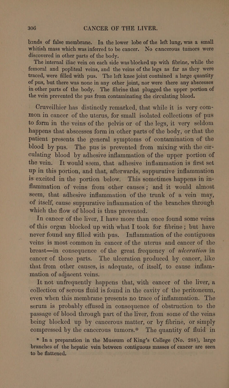 bands of false membrane. In the lower lobe of the left lung, was a small whitish mass which was inferred to be cancer. No cancerous tumors were discovered in other parts of the body. The internal iliac vein on each side was blocked up with fibrine, while the femoral and popliteal veins, and the veins of the legs as far as they were traced, were filled with pus. The left knee joint contained a large quantity of pus, but there was none in any other joint, nor were there any abscesses in other parts of the body. The fibrine that plugged the upper portion of the vein prevented the pus from contaminating the circulating blood. Cruveilhier has distinctly remarked, that while it is very com- mon in cancer of the uterus, for small isolated collections of pus to form in the veins of the pelvis or of the legs, it very seldom happens that abscesses form in other parts of the body, or that the patient presents the general symptoms of contamination of the blood by pus. The pus is prevented from mixing with the cir- culating blood by adhesive inflammation of the upper portion of the vein. It would seem, that adhesive inflammation is first set up in this portion, and that, afterwards, suppurative inflammation is excited in the portion below. This sometimes happens in in- flammation of veins from other causes; and it would almost seem, that adhesive inflammation of the trunk of a vein may, of itself, cause suppurative inflammation of the branches through which the flow of blood is thus prevented. In cancer of the liver, I have more than once found some veins of this organ blocked up with what I took for fibrine; but have never found any filled with pus. Inflammation of the contiguous veins is most common in cancer of the uterus and cancer of the breast—in consequence of the great frequency of wlceration in cancer of those parts. The ulceration produced by cancer, like that from other causes, is adequate, of itself, to cause inflam- mation of adjacent veins. It not unfrequently happens that, with cancer of the liver, a collection of serous fluid is found in the cavity of the peritoneum, even when this membrane presents no trace of inflammation. The serum is probably effused in consequence of obstruction to the passage of blood through part of the liver, from some of the veins being blocked up by cancerous matter, or by fibrine, or simply compressed by the cancerous tumors.* The quantity of fluid in * Ina preparation in the Museum of King’s College (No. 288), large branches of the hepatic vein between contiguous masses of cancer are seen to be flattened.