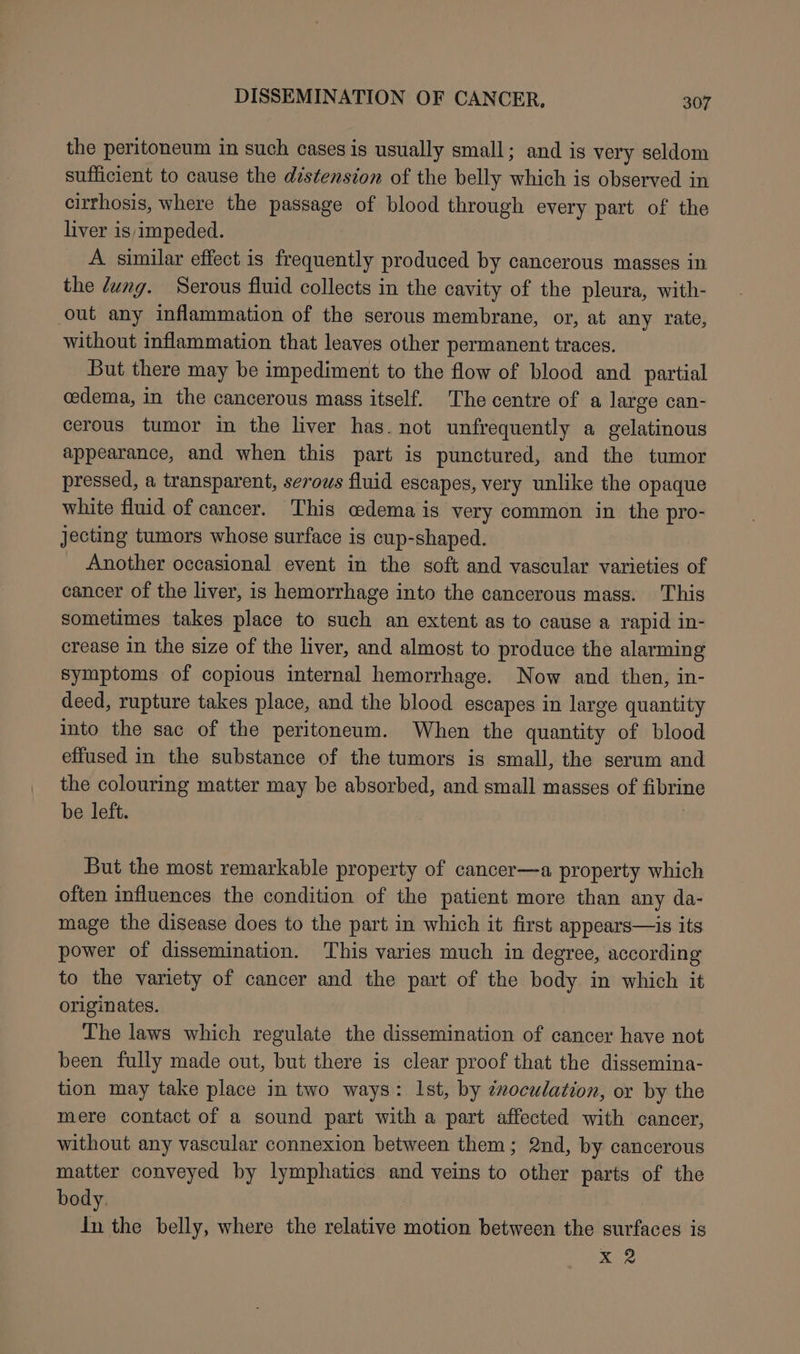 the peritoneum in such cases is usually small; and is very seldom sufficient to cause the distension of the belly which is observed in cirrhosis, where the passage of blood through every part of the liver is impeded. A similar effect is frequently produced by cancerous masses in the dung. Serous fluid collects in the cavity of the pleura, with- out any inflammation of the serous membrane, or, at any rate, without inflammation that leaves other permanent traces. But there may be impediment to the flow of blood and partial cedema, in the cancerous mass itself. The centre of a large can- cerous tumor in the liver has. not unfrequently a gelatinous appearance, and when this part is punctured, and the tumor pressed, a transparent, serows fluid escapes, very unlike the opaque white fluid of cancer. This cedema is very common in the pro- jecting tumors whose surface is cup-shaped. Another occasional event in the soft and vascular varieties of cancer of the liver, is hemorrhage into the cancerous mass. This sometimes takes place to such an extent as to cause a rapid in- crease in the size of the liver, and almost to produce the alarming symptoms of copious internal hemorrhage. Now and then, in- deed, rupture takes place, and the blood escapes in large quantity into the sac of the peritoneum. When the quantity of blood effused in the substance of the tumors is small, the serum and the colouring matter may be absorbed, and small masses of fibrin be left. | But the most remarkable property of cancer—a property which often influences the condition of the patient more than any da- mage the disease does to the part in which it first appears—is its power of dissemination. This varies much in degree, according to the variety of cancer and the part of the body in which it originates. The laws which regulate the dissemination of cancer have not been fully made out, but there is clear proof that the dissemina- tion may take place in two ways: Ist, by énoculation, or by the mere contact of a sound part with a part affected with cancer, without any vascular connexion between them; 2nd, by cancerous matter conveyed by lymphatics and veins to other parts of the body. dn the belly, where the relative motion between the surfaces is me